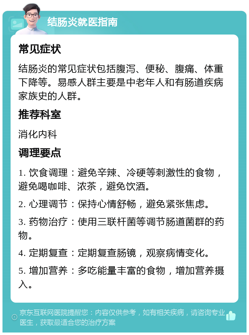 结肠炎就医指南 常见症状 结肠炎的常见症状包括腹泻、便秘、腹痛、体重下降等。易感人群主要是中老年人和有肠道疾病家族史的人群。 推荐科室 消化内科 调理要点 1. 饮食调理：避免辛辣、冷硬等刺激性的食物，避免喝咖啡、浓茶，避免饮酒。 2. 心理调节：保持心情舒畅，避免紧张焦虑。 3. 药物治疗：使用三联杆菌等调节肠道菌群的药物。 4. 定期复查：定期复查肠镜，观察病情变化。 5. 增加营养：多吃能量丰富的食物，增加营养摄入。