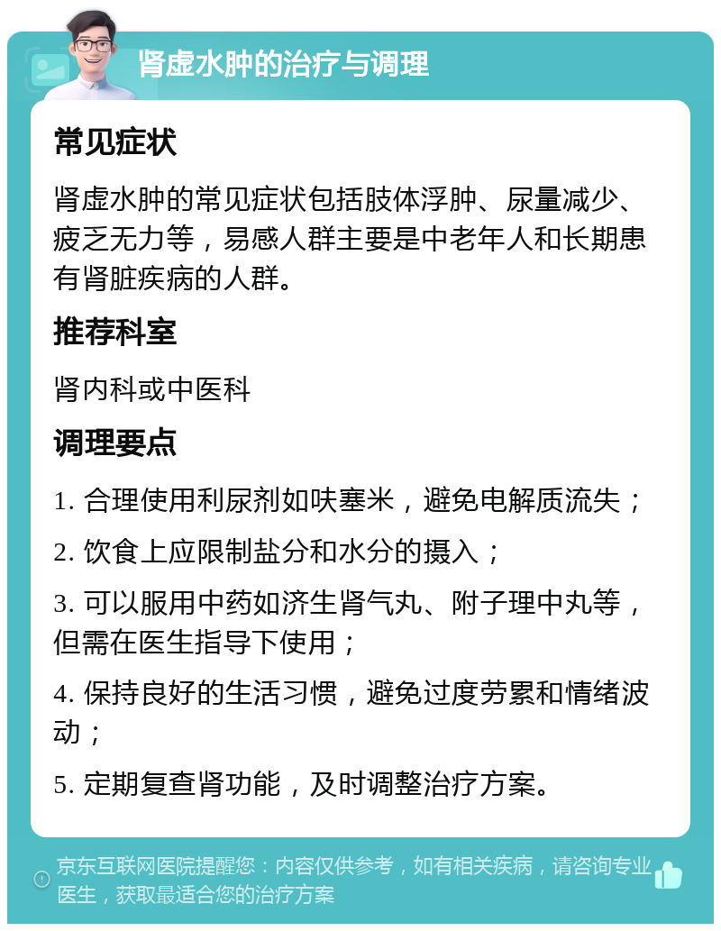 肾虚水肿的治疗与调理 常见症状 肾虚水肿的常见症状包括肢体浮肿、尿量减少、疲乏无力等，易感人群主要是中老年人和长期患有肾脏疾病的人群。 推荐科室 肾内科或中医科 调理要点 1. 合理使用利尿剂如呋塞米，避免电解质流失； 2. 饮食上应限制盐分和水分的摄入； 3. 可以服用中药如济生肾气丸、附子理中丸等，但需在医生指导下使用； 4. 保持良好的生活习惯，避免过度劳累和情绪波动； 5. 定期复查肾功能，及时调整治疗方案。