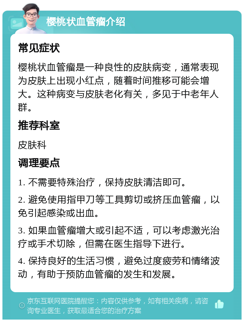 樱桃状血管瘤介绍 常见症状 樱桃状血管瘤是一种良性的皮肤病变，通常表现为皮肤上出现小红点，随着时间推移可能会增大。这种病变与皮肤老化有关，多见于中老年人群。 推荐科室 皮肤科 调理要点 1. 不需要特殊治疗，保持皮肤清洁即可。 2. 避免使用指甲刀等工具剪切或挤压血管瘤，以免引起感染或出血。 3. 如果血管瘤增大或引起不适，可以考虑激光治疗或手术切除，但需在医生指导下进行。 4. 保持良好的生活习惯，避免过度疲劳和情绪波动，有助于预防血管瘤的发生和发展。