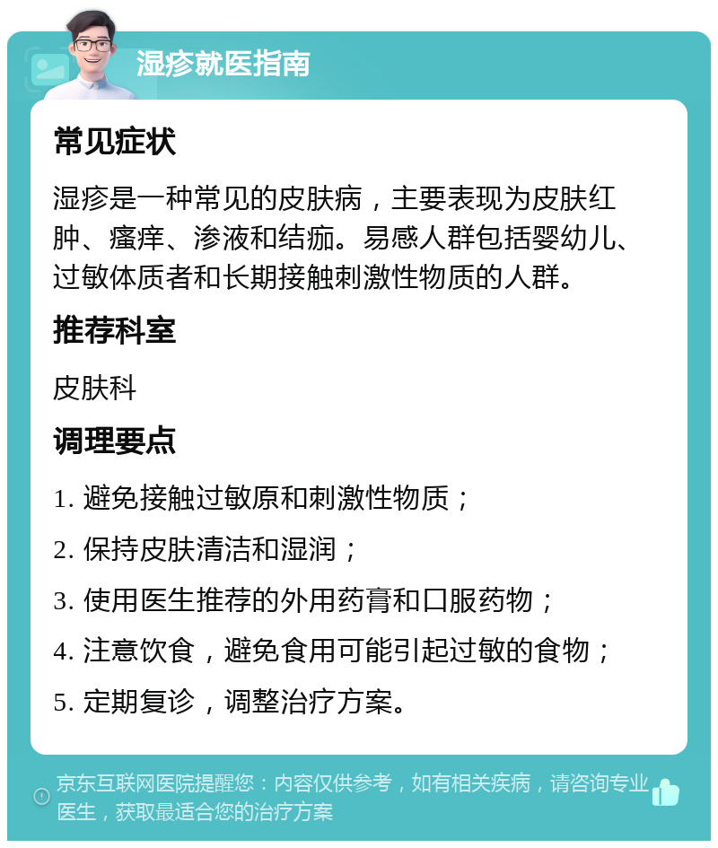 湿疹就医指南 常见症状 湿疹是一种常见的皮肤病，主要表现为皮肤红肿、瘙痒、渗液和结痂。易感人群包括婴幼儿、过敏体质者和长期接触刺激性物质的人群。 推荐科室 皮肤科 调理要点 1. 避免接触过敏原和刺激性物质； 2. 保持皮肤清洁和湿润； 3. 使用医生推荐的外用药膏和口服药物； 4. 注意饮食，避免食用可能引起过敏的食物； 5. 定期复诊，调整治疗方案。