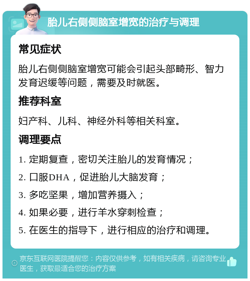 胎儿右侧侧脑室增宽的治疗与调理 常见症状 胎儿右侧侧脑室增宽可能会引起头部畸形、智力发育迟缓等问题，需要及时就医。 推荐科室 妇产科、儿科、神经外科等相关科室。 调理要点 1. 定期复查，密切关注胎儿的发育情况； 2. 口服DHA，促进胎儿大脑发育； 3. 多吃坚果，增加营养摄入； 4. 如果必要，进行羊水穿刺检查； 5. 在医生的指导下，进行相应的治疗和调理。