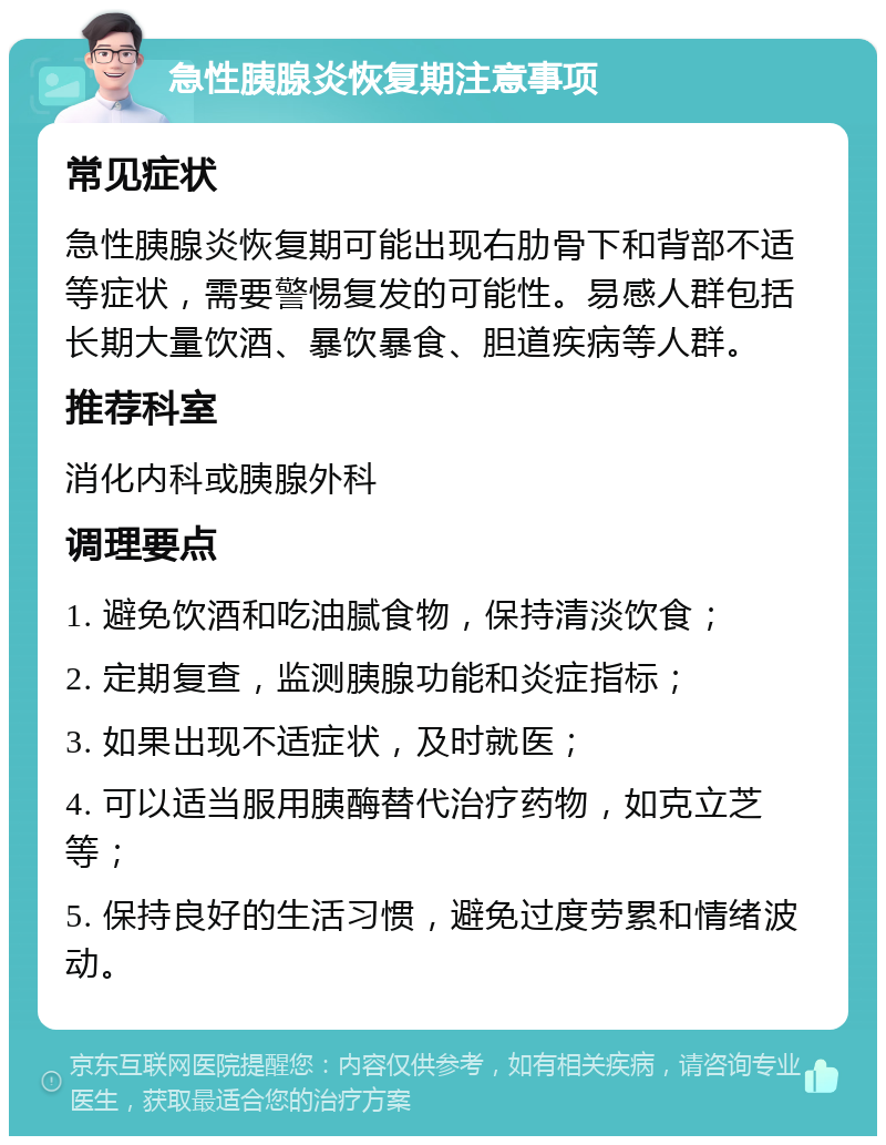 急性胰腺炎恢复期注意事项 常见症状 急性胰腺炎恢复期可能出现右肋骨下和背部不适等症状，需要警惕复发的可能性。易感人群包括长期大量饮酒、暴饮暴食、胆道疾病等人群。 推荐科室 消化内科或胰腺外科 调理要点 1. 避免饮酒和吃油腻食物，保持清淡饮食； 2. 定期复查，监测胰腺功能和炎症指标； 3. 如果出现不适症状，及时就医； 4. 可以适当服用胰酶替代治疗药物，如克立芝等； 5. 保持良好的生活习惯，避免过度劳累和情绪波动。