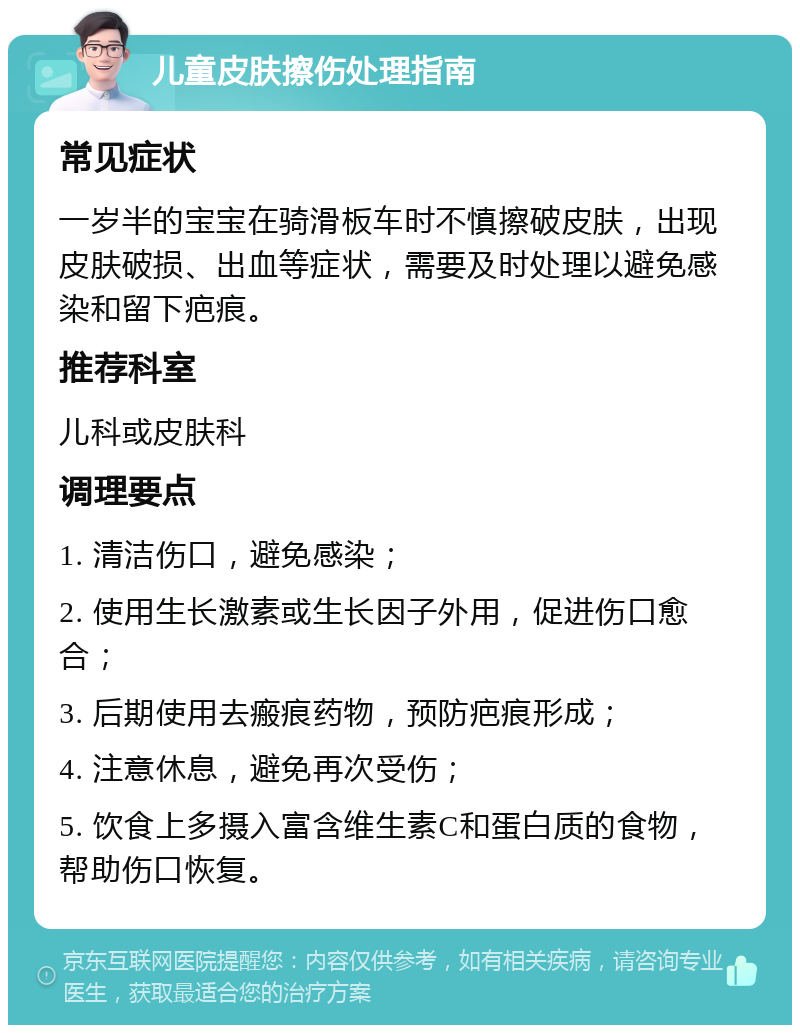 儿童皮肤擦伤处理指南 常见症状 一岁半的宝宝在骑滑板车时不慎擦破皮肤，出现皮肤破损、出血等症状，需要及时处理以避免感染和留下疤痕。 推荐科室 儿科或皮肤科 调理要点 1. 清洁伤口，避免感染； 2. 使用生长激素或生长因子外用，促进伤口愈合； 3. 后期使用去瘢痕药物，预防疤痕形成； 4. 注意休息，避免再次受伤； 5. 饮食上多摄入富含维生素C和蛋白质的食物，帮助伤口恢复。