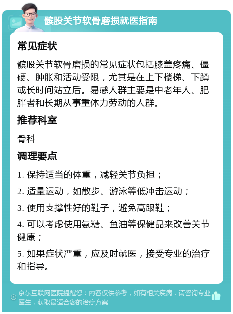 髌股关节软骨磨损就医指南 常见症状 髌股关节软骨磨损的常见症状包括膝盖疼痛、僵硬、肿胀和活动受限，尤其是在上下楼梯、下蹲或长时间站立后。易感人群主要是中老年人、肥胖者和长期从事重体力劳动的人群。 推荐科室 骨科 调理要点 1. 保持适当的体重，减轻关节负担； 2. 适量运动，如散步、游泳等低冲击运动； 3. 使用支撑性好的鞋子，避免高跟鞋； 4. 可以考虑使用氨糖、鱼油等保健品来改善关节健康； 5. 如果症状严重，应及时就医，接受专业的治疗和指导。