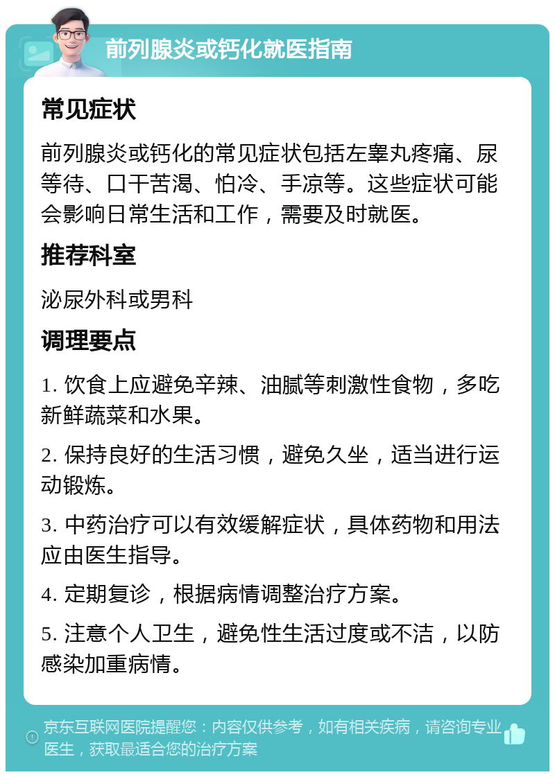 前列腺炎或钙化就医指南 常见症状 前列腺炎或钙化的常见症状包括左睾丸疼痛、尿等待、口干苦渴、怕冷、手凉等。这些症状可能会影响日常生活和工作，需要及时就医。 推荐科室 泌尿外科或男科 调理要点 1. 饮食上应避免辛辣、油腻等刺激性食物，多吃新鲜蔬菜和水果。 2. 保持良好的生活习惯，避免久坐，适当进行运动锻炼。 3. 中药治疗可以有效缓解症状，具体药物和用法应由医生指导。 4. 定期复诊，根据病情调整治疗方案。 5. 注意个人卫生，避免性生活过度或不洁，以防感染加重病情。