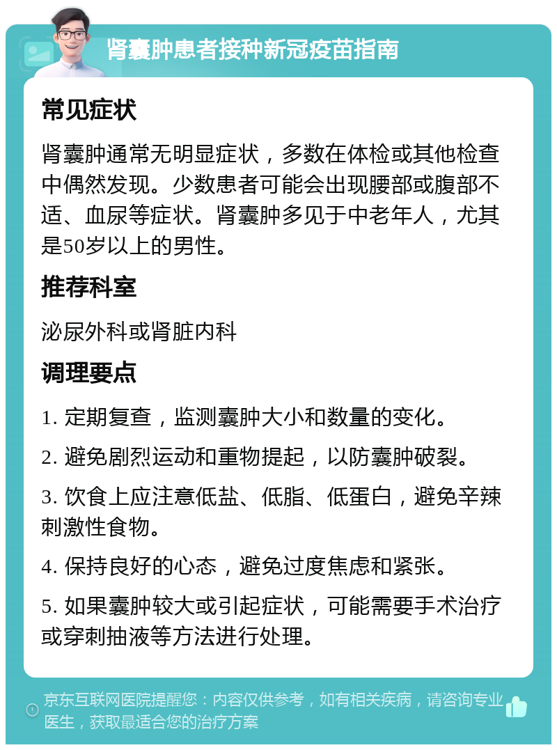 肾囊肿患者接种新冠疫苗指南 常见症状 肾囊肿通常无明显症状，多数在体检或其他检查中偶然发现。少数患者可能会出现腰部或腹部不适、血尿等症状。肾囊肿多见于中老年人，尤其是50岁以上的男性。 推荐科室 泌尿外科或肾脏内科 调理要点 1. 定期复查，监测囊肿大小和数量的变化。 2. 避免剧烈运动和重物提起，以防囊肿破裂。 3. 饮食上应注意低盐、低脂、低蛋白，避免辛辣刺激性食物。 4. 保持良好的心态，避免过度焦虑和紧张。 5. 如果囊肿较大或引起症状，可能需要手术治疗或穿刺抽液等方法进行处理。