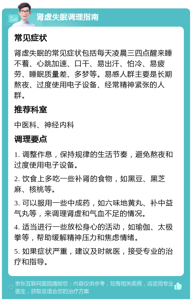 肾虚失眠调理指南 常见症状 肾虚失眠的常见症状包括每天凌晨三四点醒来睡不着、心跳加速、口干、易出汗、怕冷、易疲劳、睡眠质量差、多梦等。易感人群主要是长期熬夜、过度使用电子设备、经常精神紧张的人群。 推荐科室 中医科、神经内科 调理要点 1. 调整作息，保持规律的生活节奏，避免熬夜和过度使用电子设备。 2. 饮食上多吃一些补肾的食物，如黑豆、黑芝麻、核桃等。 3. 可以服用一些中成药，如六味地黄丸、补中益气丸等，来调理肾虚和气血不足的情况。 4. 适当进行一些放松身心的活动，如瑜伽、太极拳等，帮助缓解精神压力和焦虑情绪。 5. 如果症状严重，建议及时就医，接受专业的治疗和指导。