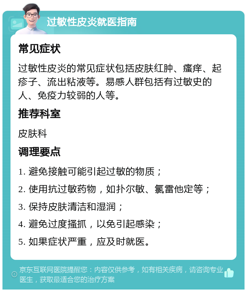 过敏性皮炎就医指南 常见症状 过敏性皮炎的常见症状包括皮肤红肿、瘙痒、起疹子、流出粘液等。易感人群包括有过敏史的人、免疫力较弱的人等。 推荐科室 皮肤科 调理要点 1. 避免接触可能引起过敏的物质； 2. 使用抗过敏药物，如扑尔敏、氯雷他定等； 3. 保持皮肤清洁和湿润； 4. 避免过度搔抓，以免引起感染； 5. 如果症状严重，应及时就医。