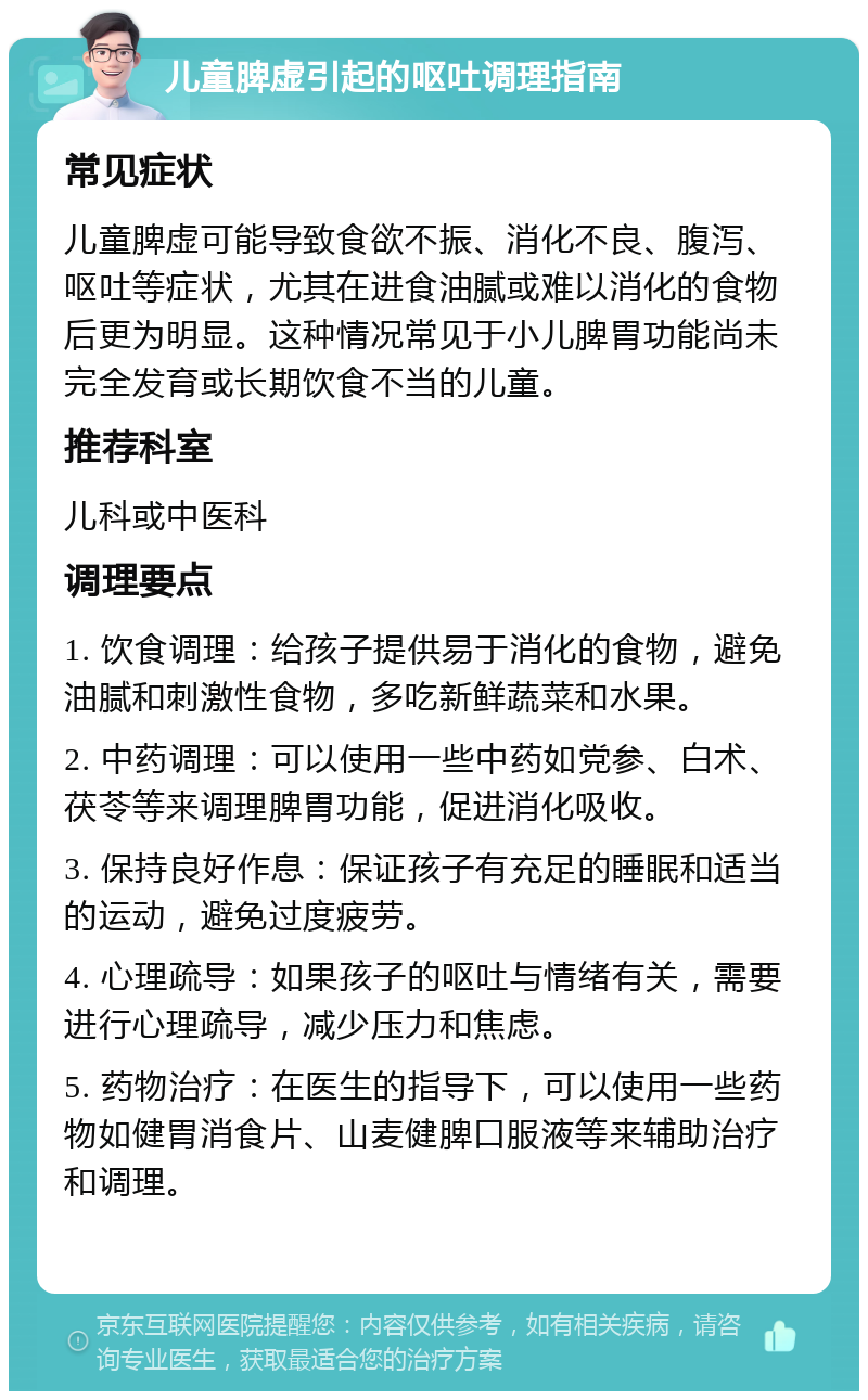 儿童脾虚引起的呕吐调理指南 常见症状 儿童脾虚可能导致食欲不振、消化不良、腹泻、呕吐等症状，尤其在进食油腻或难以消化的食物后更为明显。这种情况常见于小儿脾胃功能尚未完全发育或长期饮食不当的儿童。 推荐科室 儿科或中医科 调理要点 1. 饮食调理：给孩子提供易于消化的食物，避免油腻和刺激性食物，多吃新鲜蔬菜和水果。 2. 中药调理：可以使用一些中药如党参、白术、茯苓等来调理脾胃功能，促进消化吸收。 3. 保持良好作息：保证孩子有充足的睡眠和适当的运动，避免过度疲劳。 4. 心理疏导：如果孩子的呕吐与情绪有关，需要进行心理疏导，减少压力和焦虑。 5. 药物治疗：在医生的指导下，可以使用一些药物如健胃消食片、山麦健脾口服液等来辅助治疗和调理。