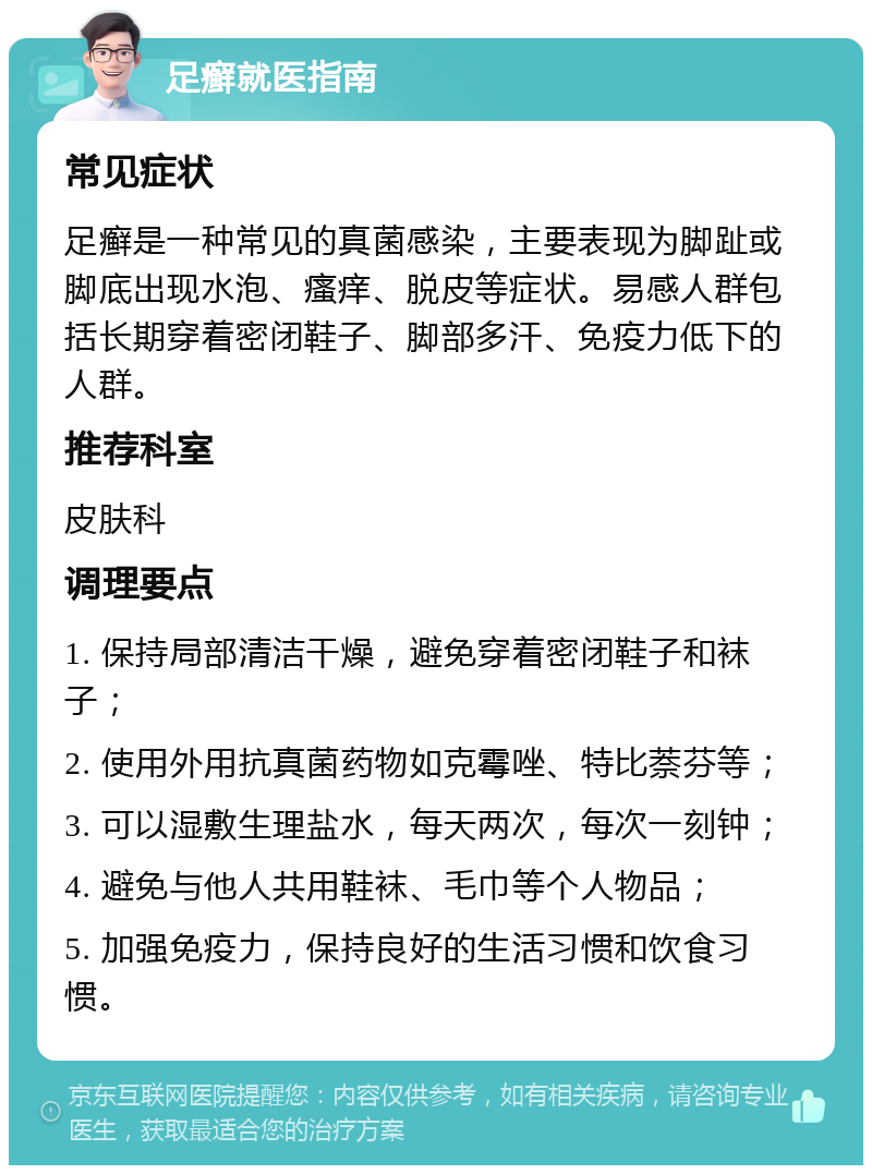 足癣就医指南 常见症状 足癣是一种常见的真菌感染，主要表现为脚趾或脚底出现水泡、瘙痒、脱皮等症状。易感人群包括长期穿着密闭鞋子、脚部多汗、免疫力低下的人群。 推荐科室 皮肤科 调理要点 1. 保持局部清洁干燥，避免穿着密闭鞋子和袜子； 2. 使用外用抗真菌药物如克霉唑、特比萘芬等； 3. 可以湿敷生理盐水，每天两次，每次一刻钟； 4. 避免与他人共用鞋袜、毛巾等个人物品； 5. 加强免疫力，保持良好的生活习惯和饮食习惯。