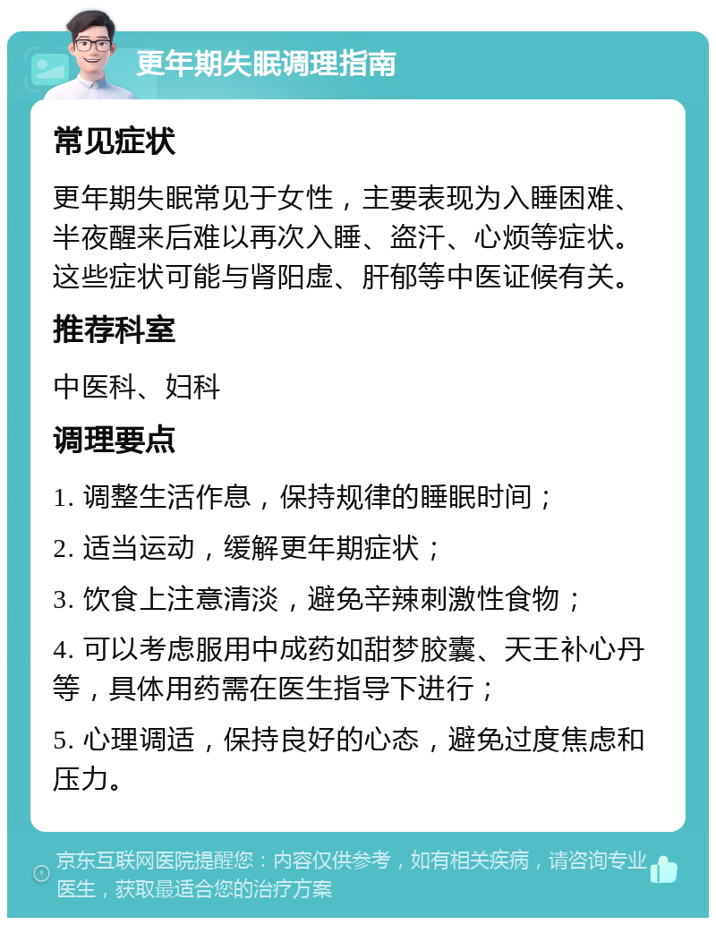 更年期失眠调理指南 常见症状 更年期失眠常见于女性，主要表现为入睡困难、半夜醒来后难以再次入睡、盗汗、心烦等症状。这些症状可能与肾阳虚、肝郁等中医证候有关。 推荐科室 中医科、妇科 调理要点 1. 调整生活作息，保持规律的睡眠时间； 2. 适当运动，缓解更年期症状； 3. 饮食上注意清淡，避免辛辣刺激性食物； 4. 可以考虑服用中成药如甜梦胶囊、天王补心丹等，具体用药需在医生指导下进行； 5. 心理调适，保持良好的心态，避免过度焦虑和压力。