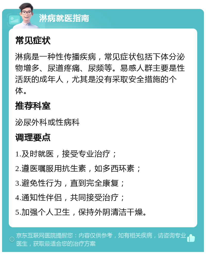 淋病就医指南 常见症状 淋病是一种性传播疾病，常见症状包括下体分泌物增多、尿道疼痛、尿频等。易感人群主要是性活跃的成年人，尤其是没有采取安全措施的个体。 推荐科室 泌尿外科或性病科 调理要点 1.及时就医，接受专业治疗； 2.遵医嘱服用抗生素，如多西环素； 3.避免性行为，直到完全康复； 4.通知性伴侣，共同接受治疗； 5.加强个人卫生，保持外阴清洁干燥。