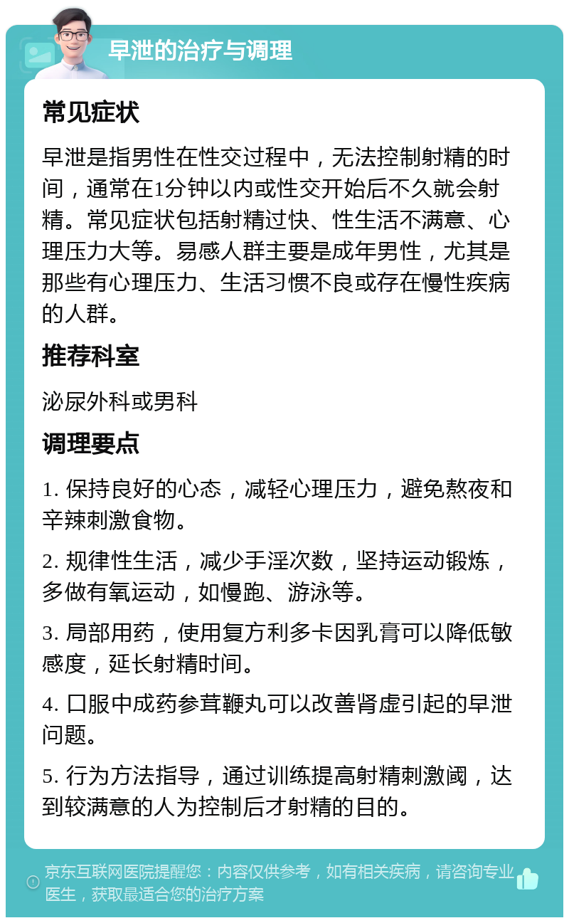 早泄的治疗与调理 常见症状 早泄是指男性在性交过程中，无法控制射精的时间，通常在1分钟以内或性交开始后不久就会射精。常见症状包括射精过快、性生活不满意、心理压力大等。易感人群主要是成年男性，尤其是那些有心理压力、生活习惯不良或存在慢性疾病的人群。 推荐科室 泌尿外科或男科 调理要点 1. 保持良好的心态，减轻心理压力，避免熬夜和辛辣刺激食物。 2. 规律性生活，减少手淫次数，坚持运动锻炼，多做有氧运动，如慢跑、游泳等。 3. 局部用药，使用复方利多卡因乳膏可以降低敏感度，延长射精时间。 4. 口服中成药参茸鞭丸可以改善肾虚引起的早泄问题。 5. 行为方法指导，通过训练提高射精刺激阈，达到较满意的人为控制后才射精的目的。