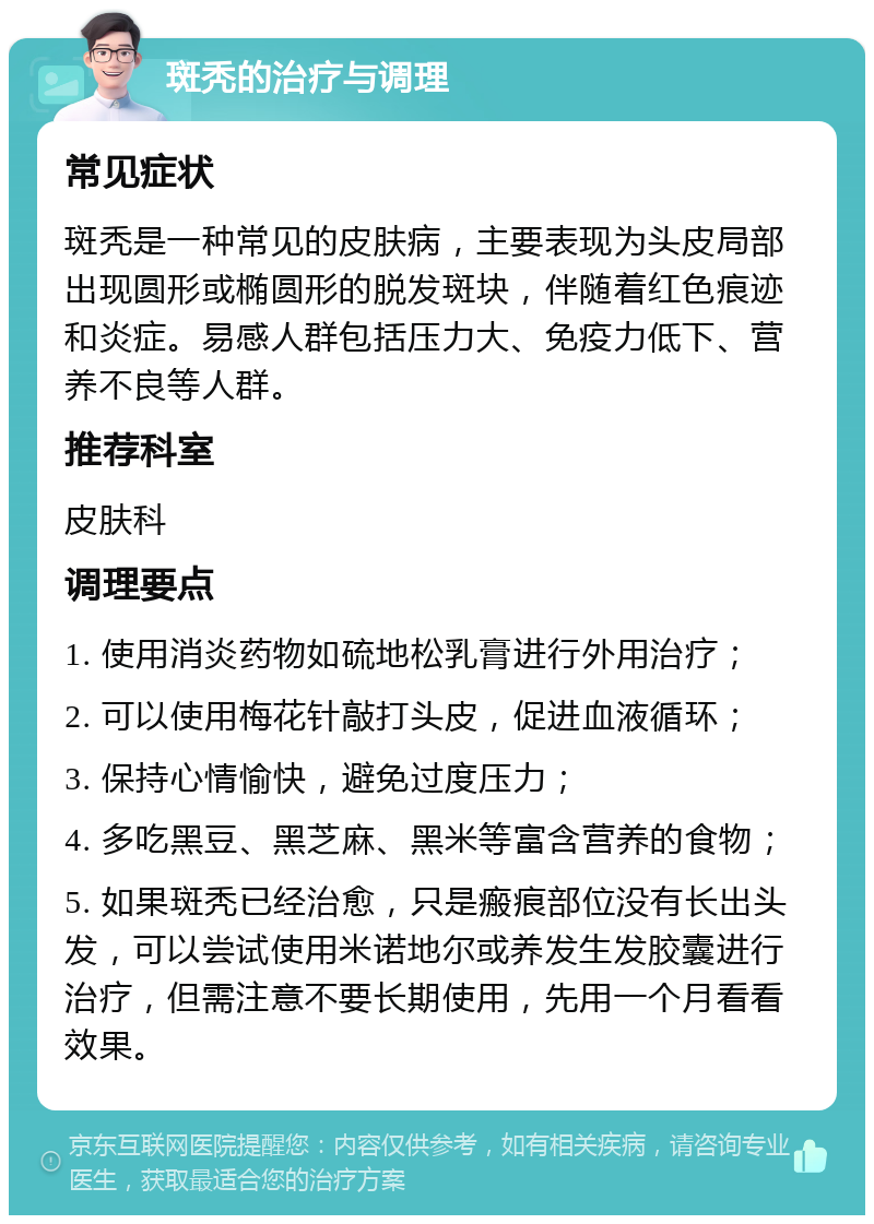 斑秃的治疗与调理 常见症状 斑秃是一种常见的皮肤病，主要表现为头皮局部出现圆形或椭圆形的脱发斑块，伴随着红色痕迹和炎症。易感人群包括压力大、免疫力低下、营养不良等人群。 推荐科室 皮肤科 调理要点 1. 使用消炎药物如硫地松乳膏进行外用治疗； 2. 可以使用梅花针敲打头皮，促进血液循环； 3. 保持心情愉快，避免过度压力； 4. 多吃黑豆、黑芝麻、黑米等富含营养的食物； 5. 如果斑秃已经治愈，只是瘢痕部位没有长出头发，可以尝试使用米诺地尔或养发生发胶囊进行治疗，但需注意不要长期使用，先用一个月看看效果。