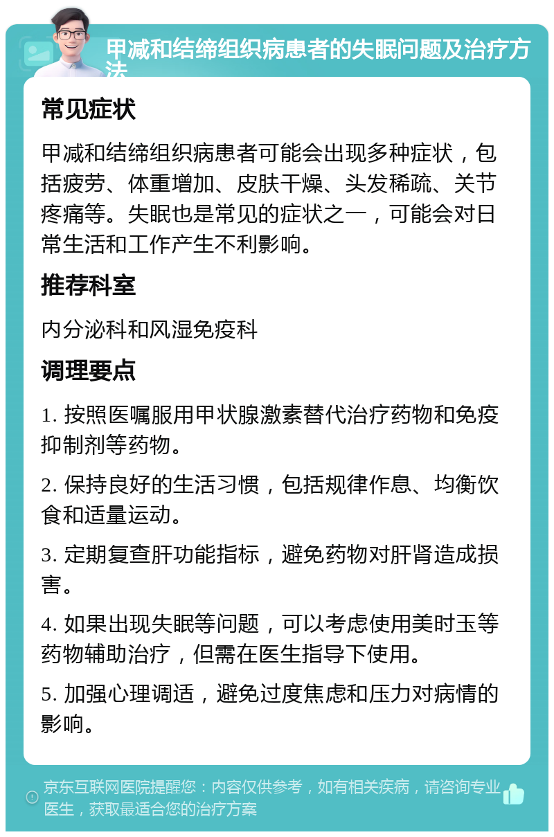 甲减和结缔组织病患者的失眠问题及治疗方法 常见症状 甲减和结缔组织病患者可能会出现多种症状，包括疲劳、体重增加、皮肤干燥、头发稀疏、关节疼痛等。失眠也是常见的症状之一，可能会对日常生活和工作产生不利影响。 推荐科室 内分泌科和风湿免疫科 调理要点 1. 按照医嘱服用甲状腺激素替代治疗药物和免疫抑制剂等药物。 2. 保持良好的生活习惯，包括规律作息、均衡饮食和适量运动。 3. 定期复查肝功能指标，避免药物对肝肾造成损害。 4. 如果出现失眠等问题，可以考虑使用美时玉等药物辅助治疗，但需在医生指导下使用。 5. 加强心理调适，避免过度焦虑和压力对病情的影响。