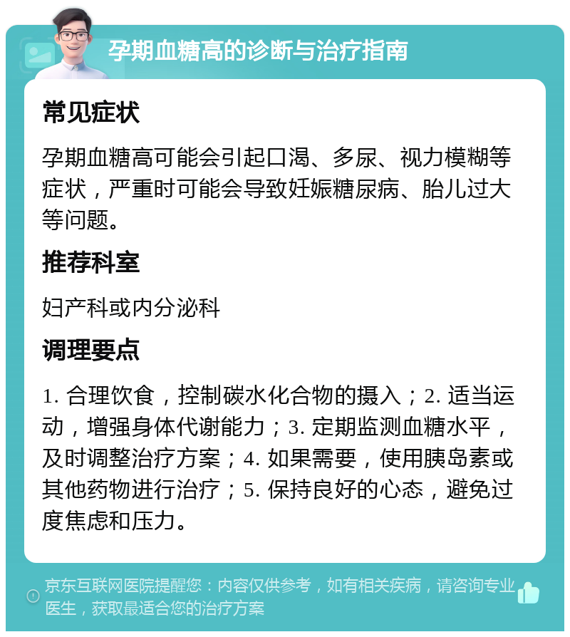 孕期血糖高的诊断与治疗指南 常见症状 孕期血糖高可能会引起口渴、多尿、视力模糊等症状，严重时可能会导致妊娠糖尿病、胎儿过大等问题。 推荐科室 妇产科或内分泌科 调理要点 1. 合理饮食，控制碳水化合物的摄入；2. 适当运动，增强身体代谢能力；3. 定期监测血糖水平，及时调整治疗方案；4. 如果需要，使用胰岛素或其他药物进行治疗；5. 保持良好的心态，避免过度焦虑和压力。