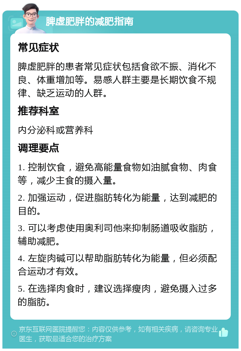 脾虚肥胖的减肥指南 常见症状 脾虚肥胖的患者常见症状包括食欲不振、消化不良、体重增加等。易感人群主要是长期饮食不规律、缺乏运动的人群。 推荐科室 内分泌科或营养科 调理要点 1. 控制饮食，避免高能量食物如油腻食物、肉食等，减少主食的摄入量。 2. 加强运动，促进脂肪转化为能量，达到减肥的目的。 3. 可以考虑使用奥利司他来抑制肠道吸收脂肪，辅助减肥。 4. 左旋肉碱可以帮助脂肪转化为能量，但必须配合运动才有效。 5. 在选择肉食时，建议选择瘦肉，避免摄入过多的脂肪。