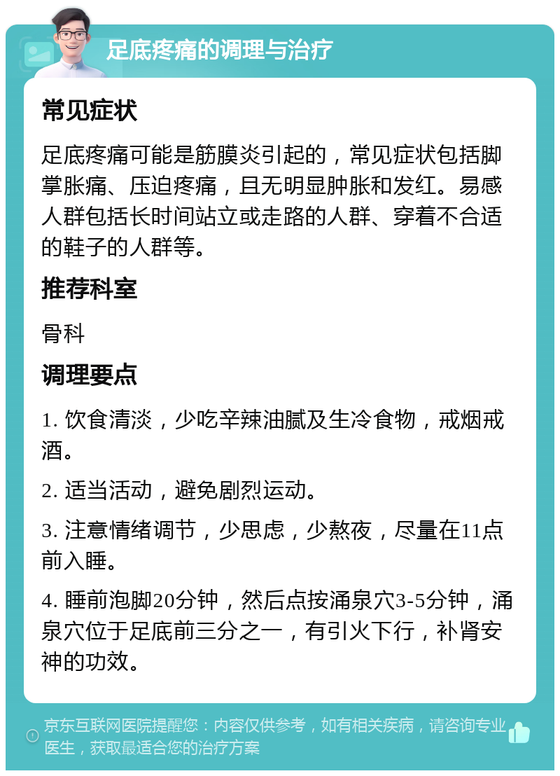 足底疼痛的调理与治疗 常见症状 足底疼痛可能是筋膜炎引起的，常见症状包括脚掌胀痛、压迫疼痛，且无明显肿胀和发红。易感人群包括长时间站立或走路的人群、穿着不合适的鞋子的人群等。 推荐科室 骨科 调理要点 1. 饮食清淡，少吃辛辣油腻及生冷食物，戒烟戒酒。 2. 适当活动，避免剧烈运动。 3. 注意情绪调节，少思虑，少熬夜，尽量在11点前入睡。 4. 睡前泡脚20分钟，然后点按涌泉穴3-5分钟，涌泉穴位于足底前三分之一，有引火下行，补肾安神的功效。