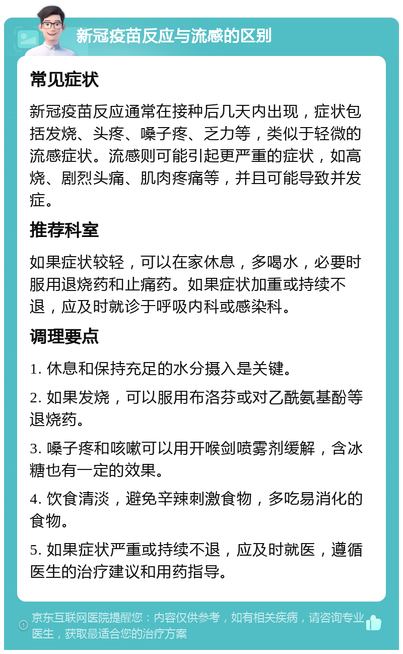 新冠疫苗反应与流感的区别 常见症状 新冠疫苗反应通常在接种后几天内出现，症状包括发烧、头疼、嗓子疼、乏力等，类似于轻微的流感症状。流感则可能引起更严重的症状，如高烧、剧烈头痛、肌肉疼痛等，并且可能导致并发症。 推荐科室 如果症状较轻，可以在家休息，多喝水，必要时服用退烧药和止痛药。如果症状加重或持续不退，应及时就诊于呼吸内科或感染科。 调理要点 1. 休息和保持充足的水分摄入是关键。 2. 如果发烧，可以服用布洛芬或对乙酰氨基酚等退烧药。 3. 嗓子疼和咳嗽可以用开喉剑喷雾剂缓解，含冰糖也有一定的效果。 4. 饮食清淡，避免辛辣刺激食物，多吃易消化的食物。 5. 如果症状严重或持续不退，应及时就医，遵循医生的治疗建议和用药指导。