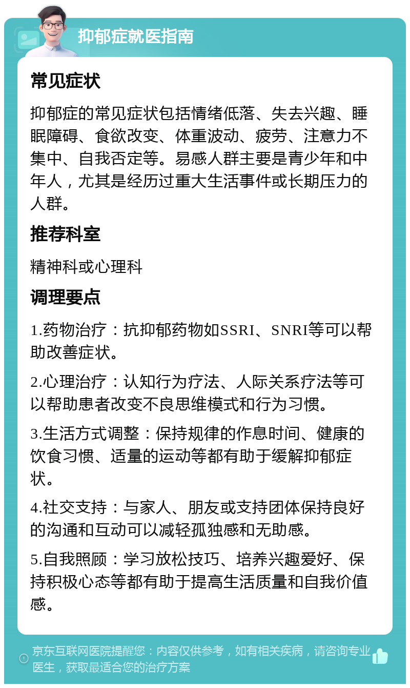 抑郁症就医指南 常见症状 抑郁症的常见症状包括情绪低落、失去兴趣、睡眠障碍、食欲改变、体重波动、疲劳、注意力不集中、自我否定等。易感人群主要是青少年和中年人，尤其是经历过重大生活事件或长期压力的人群。 推荐科室 精神科或心理科 调理要点 1.药物治疗：抗抑郁药物如SSRI、SNRI等可以帮助改善症状。 2.心理治疗：认知行为疗法、人际关系疗法等可以帮助患者改变不良思维模式和行为习惯。 3.生活方式调整：保持规律的作息时间、健康的饮食习惯、适量的运动等都有助于缓解抑郁症状。 4.社交支持：与家人、朋友或支持团体保持良好的沟通和互动可以减轻孤独感和无助感。 5.自我照顾：学习放松技巧、培养兴趣爱好、保持积极心态等都有助于提高生活质量和自我价值感。