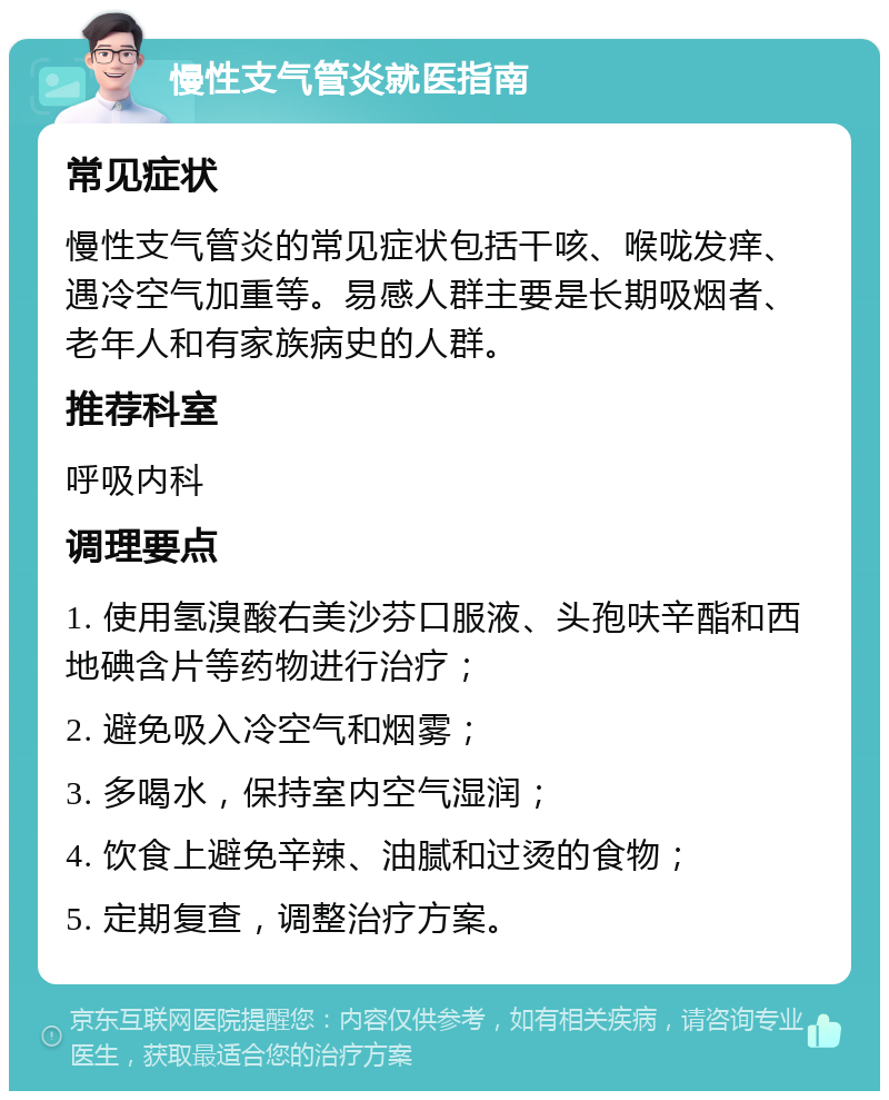 慢性支气管炎就医指南 常见症状 慢性支气管炎的常见症状包括干咳、喉咙发痒、遇冷空气加重等。易感人群主要是长期吸烟者、老年人和有家族病史的人群。 推荐科室 呼吸内科 调理要点 1. 使用氢溴酸右美沙芬口服液、头孢呋辛酯和西地碘含片等药物进行治疗； 2. 避免吸入冷空气和烟雾； 3. 多喝水，保持室内空气湿润； 4. 饮食上避免辛辣、油腻和过烫的食物； 5. 定期复查，调整治疗方案。