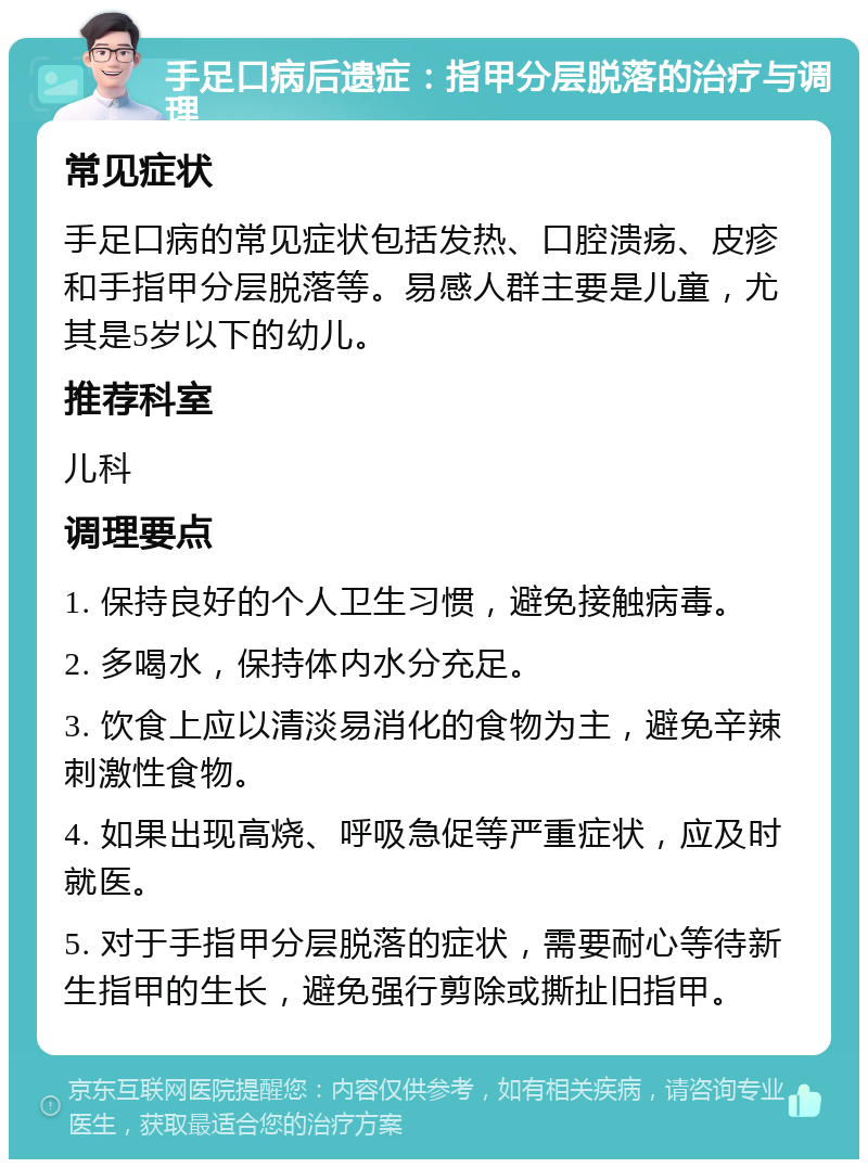 手足口病后遗症：指甲分层脱落的治疗与调理 常见症状 手足口病的常见症状包括发热、口腔溃疡、皮疹和手指甲分层脱落等。易感人群主要是儿童，尤其是5岁以下的幼儿。 推荐科室 儿科 调理要点 1. 保持良好的个人卫生习惯，避免接触病毒。 2. 多喝水，保持体内水分充足。 3. 饮食上应以清淡易消化的食物为主，避免辛辣刺激性食物。 4. 如果出现高烧、呼吸急促等严重症状，应及时就医。 5. 对于手指甲分层脱落的症状，需要耐心等待新生指甲的生长，避免强行剪除或撕扯旧指甲。