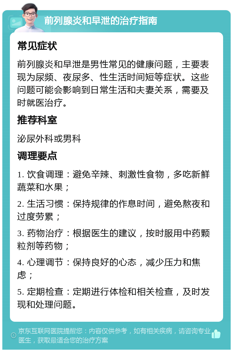 前列腺炎和早泄的治疗指南 常见症状 前列腺炎和早泄是男性常见的健康问题，主要表现为尿频、夜尿多、性生活时间短等症状。这些问题可能会影响到日常生活和夫妻关系，需要及时就医治疗。 推荐科室 泌尿外科或男科 调理要点 1. 饮食调理：避免辛辣、刺激性食物，多吃新鲜蔬菜和水果； 2. 生活习惯：保持规律的作息时间，避免熬夜和过度劳累； 3. 药物治疗：根据医生的建议，按时服用中药颗粒剂等药物； 4. 心理调节：保持良好的心态，减少压力和焦虑； 5. 定期检查：定期进行体检和相关检查，及时发现和处理问题。