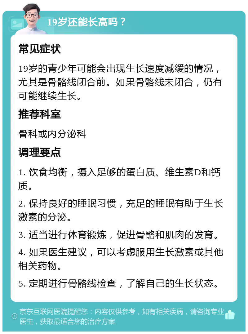 19岁还能长高吗？ 常见症状 19岁的青少年可能会出现生长速度减缓的情况，尤其是骨骼线闭合前。如果骨骼线未闭合，仍有可能继续生长。 推荐科室 骨科或内分泌科 调理要点 1. 饮食均衡，摄入足够的蛋白质、维生素D和钙质。 2. 保持良好的睡眠习惯，充足的睡眠有助于生长激素的分泌。 3. 适当进行体育锻炼，促进骨骼和肌肉的发育。 4. 如果医生建议，可以考虑服用生长激素或其他相关药物。 5. 定期进行骨骼线检查，了解自己的生长状态。