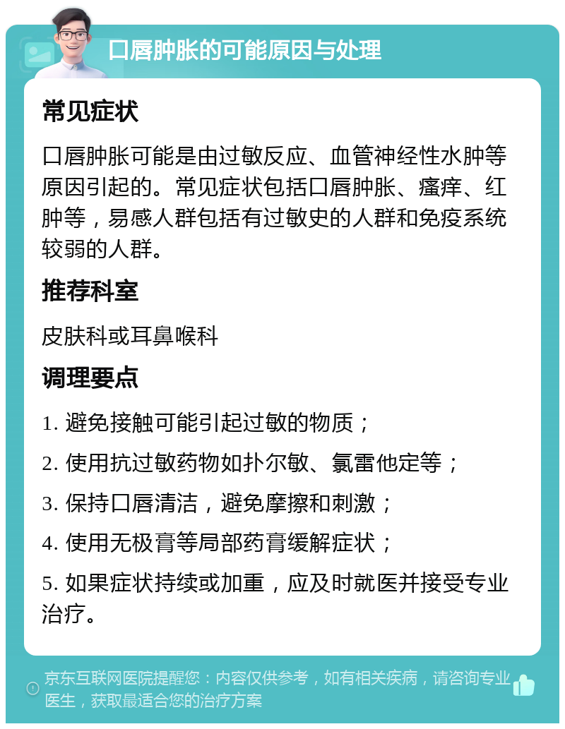 口唇肿胀的可能原因与处理 常见症状 口唇肿胀可能是由过敏反应、血管神经性水肿等原因引起的。常见症状包括口唇肿胀、瘙痒、红肿等，易感人群包括有过敏史的人群和免疫系统较弱的人群。 推荐科室 皮肤科或耳鼻喉科 调理要点 1. 避免接触可能引起过敏的物质； 2. 使用抗过敏药物如扑尔敏、氯雷他定等； 3. 保持口唇清洁，避免摩擦和刺激； 4. 使用无极膏等局部药膏缓解症状； 5. 如果症状持续或加重，应及时就医并接受专业治疗。