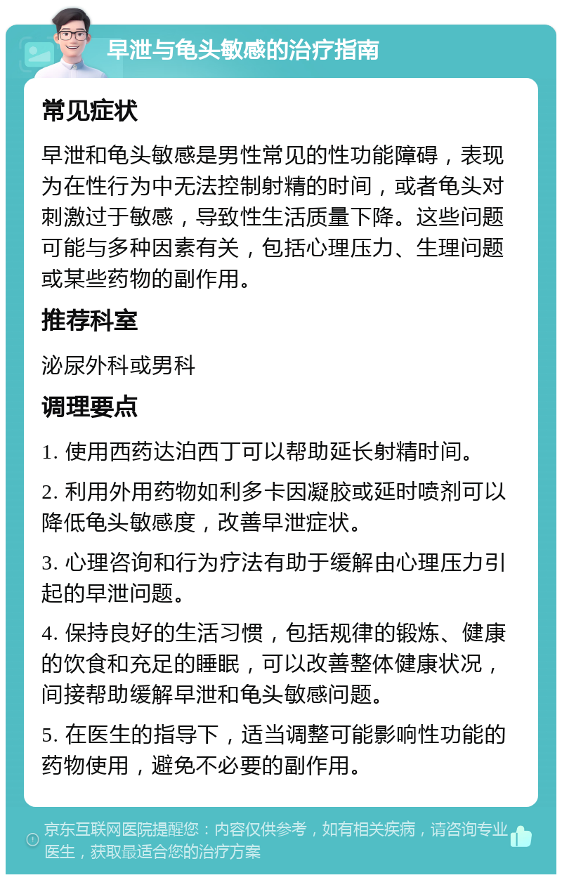 早泄与龟头敏感的治疗指南 常见症状 早泄和龟头敏感是男性常见的性功能障碍，表现为在性行为中无法控制射精的时间，或者龟头对刺激过于敏感，导致性生活质量下降。这些问题可能与多种因素有关，包括心理压力、生理问题或某些药物的副作用。 推荐科室 泌尿外科或男科 调理要点 1. 使用西药达泊西丁可以帮助延长射精时间。 2. 利用外用药物如利多卡因凝胶或延时喷剂可以降低龟头敏感度，改善早泄症状。 3. 心理咨询和行为疗法有助于缓解由心理压力引起的早泄问题。 4. 保持良好的生活习惯，包括规律的锻炼、健康的饮食和充足的睡眠，可以改善整体健康状况，间接帮助缓解早泄和龟头敏感问题。 5. 在医生的指导下，适当调整可能影响性功能的药物使用，避免不必要的副作用。