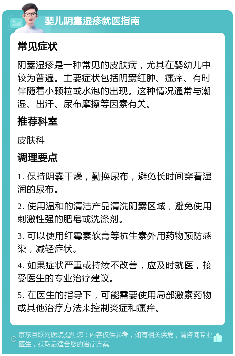 婴儿阴囊湿疹就医指南 常见症状 阴囊湿疹是一种常见的皮肤病，尤其在婴幼儿中较为普遍。主要症状包括阴囊红肿、瘙痒、有时伴随着小颗粒或水泡的出现。这种情况通常与潮湿、出汗、尿布摩擦等因素有关。 推荐科室 皮肤科 调理要点 1. 保持阴囊干燥，勤换尿布，避免长时间穿着湿润的尿布。 2. 使用温和的清洁产品清洗阴囊区域，避免使用刺激性强的肥皂或洗涤剂。 3. 可以使用红霉素软膏等抗生素外用药物预防感染，减轻症状。 4. 如果症状严重或持续不改善，应及时就医，接受医生的专业治疗建议。 5. 在医生的指导下，可能需要使用局部激素药物或其他治疗方法来控制炎症和瘙痒。