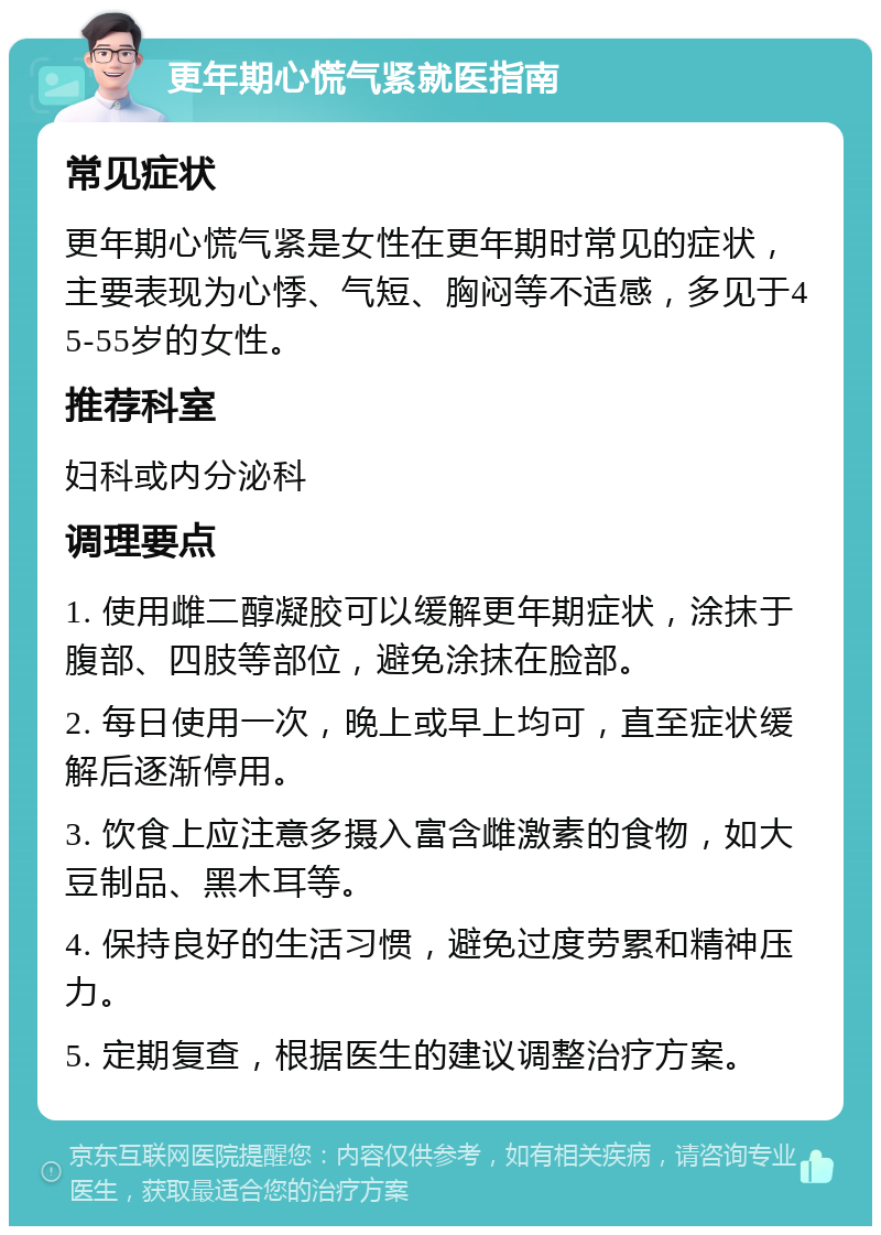 更年期心慌气紧就医指南 常见症状 更年期心慌气紧是女性在更年期时常见的症状，主要表现为心悸、气短、胸闷等不适感，多见于45-55岁的女性。 推荐科室 妇科或内分泌科 调理要点 1. 使用雌二醇凝胶可以缓解更年期症状，涂抹于腹部、四肢等部位，避免涂抹在脸部。 2. 每日使用一次，晚上或早上均可，直至症状缓解后逐渐停用。 3. 饮食上应注意多摄入富含雌激素的食物，如大豆制品、黑木耳等。 4. 保持良好的生活习惯，避免过度劳累和精神压力。 5. 定期复查，根据医生的建议调整治疗方案。