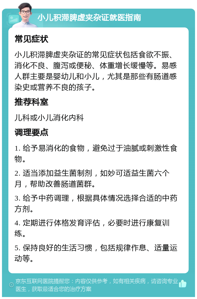 小儿积滞脾虚夹杂证就医指南 常见症状 小儿积滞脾虚夹杂证的常见症状包括食欲不振、消化不良、腹泻或便秘、体重增长缓慢等。易感人群主要是婴幼儿和小儿，尤其是那些有肠道感染史或营养不良的孩子。 推荐科室 儿科或小儿消化内科 调理要点 1. 给予易消化的食物，避免过于油腻或刺激性食物。 2. 适当添加益生菌制剂，如妙可适益生菌六个月，帮助改善肠道菌群。 3. 给予中药调理，根据具体情况选择合适的中药方剂。 4. 定期进行体格发育评估，必要时进行康复训练。 5. 保持良好的生活习惯，包括规律作息、适量运动等。