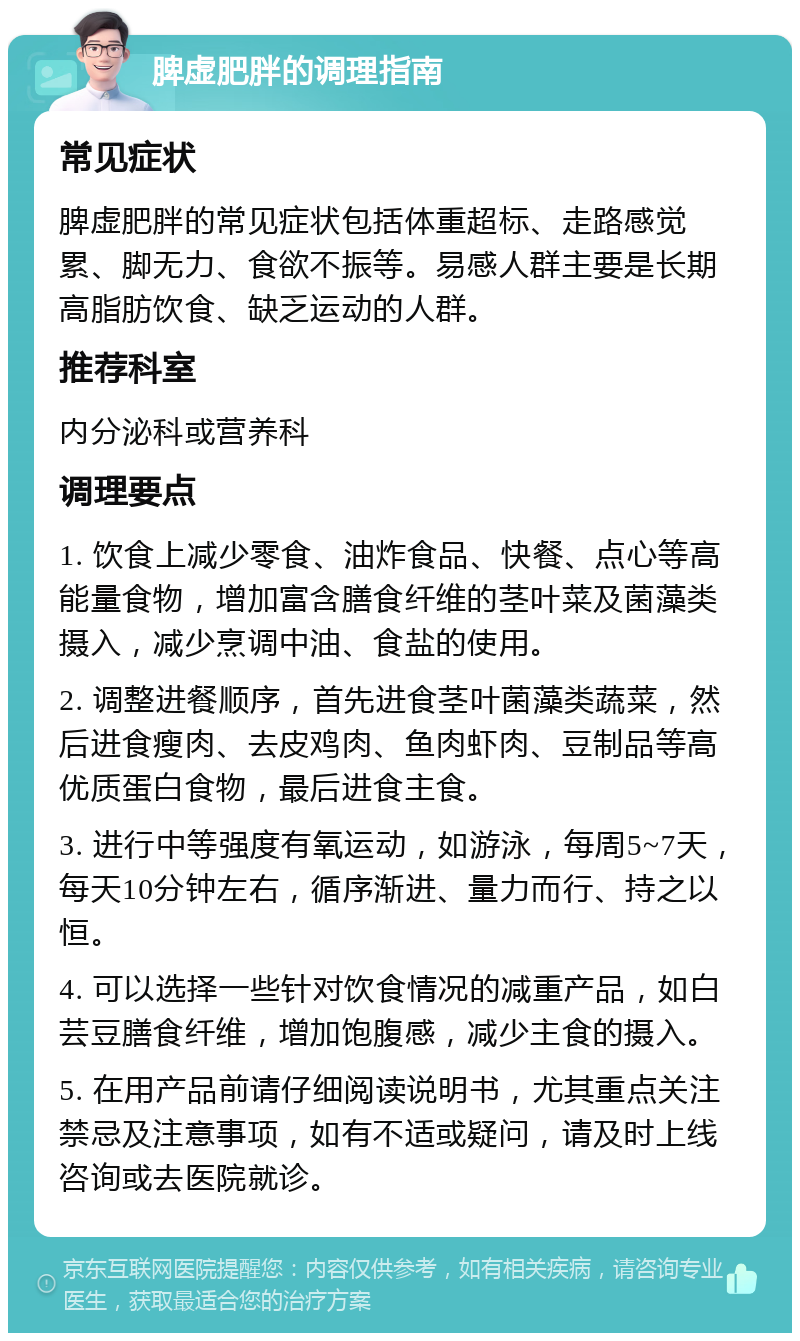 脾虚肥胖的调理指南 常见症状 脾虚肥胖的常见症状包括体重超标、走路感觉累、脚无力、食欲不振等。易感人群主要是长期高脂肪饮食、缺乏运动的人群。 推荐科室 内分泌科或营养科 调理要点 1. 饮食上减少零食、油炸食品、快餐、点心等高能量食物，增加富含膳食纤维的茎叶菜及菌藻类摄入，减少烹调中油、食盐的使用。 2. 调整进餐顺序，首先进食茎叶菌藻类蔬菜，然后进食瘦肉、去皮鸡肉、鱼肉虾肉、豆制品等高优质蛋白食物，最后进食主食。 3. 进行中等强度有氧运动，如游泳，每周5~7天，每天10分钟左右，循序渐进、量力而行、持之以恒。 4. 可以选择一些针对饮食情况的减重产品，如白芸豆膳食纤维，增加饱腹感，减少主食的摄入。 5. 在用产品前请仔细阅读说明书，尤其重点关注禁忌及注意事项，如有不适或疑问，请及时上线咨询或去医院就诊。