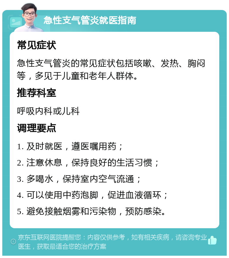 急性支气管炎就医指南 常见症状 急性支气管炎的常见症状包括咳嗽、发热、胸闷等，多见于儿童和老年人群体。 推荐科室 呼吸内科或儿科 调理要点 1. 及时就医，遵医嘱用药； 2. 注意休息，保持良好的生活习惯； 3. 多喝水，保持室内空气流通； 4. 可以使用中药泡脚，促进血液循环； 5. 避免接触烟雾和污染物，预防感染。