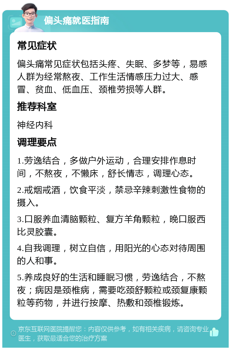 偏头痛就医指南 常见症状 偏头痛常见症状包括头疼、失眠、多梦等，易感人群为经常熬夜、工作生活情感压力过大、感冒、贫血、低血压、颈椎劳损等人群。 推荐科室 神经内科 调理要点 1.劳逸结合，多做户外运动，合理安排作息时间，不熬夜，不懒床，舒长情志，调理心态。 2.戒烟戒酒，饮食平淡，禁忌辛辣刺激性食物的摄入。 3.口服养血清脑颗粒、复方羊角颗粒，晚口服西比灵胶囊。 4.自我调理，树立自信，用阳光的心态对待周围的人和事。 5.养成良好的生活和睡眠习惯，劳逸结合，不熬夜；病因是颈椎病，需要吃颈舒颗粒或颈复康颗粒等药物，并进行按摩、热敷和颈椎锻炼。