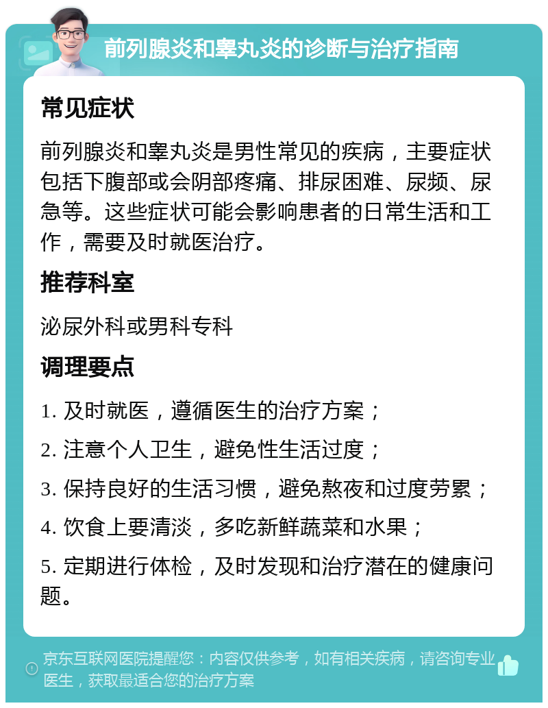 前列腺炎和睾丸炎的诊断与治疗指南 常见症状 前列腺炎和睾丸炎是男性常见的疾病，主要症状包括下腹部或会阴部疼痛、排尿困难、尿频、尿急等。这些症状可能会影响患者的日常生活和工作，需要及时就医治疗。 推荐科室 泌尿外科或男科专科 调理要点 1. 及时就医，遵循医生的治疗方案； 2. 注意个人卫生，避免性生活过度； 3. 保持良好的生活习惯，避免熬夜和过度劳累； 4. 饮食上要清淡，多吃新鲜蔬菜和水果； 5. 定期进行体检，及时发现和治疗潜在的健康问题。