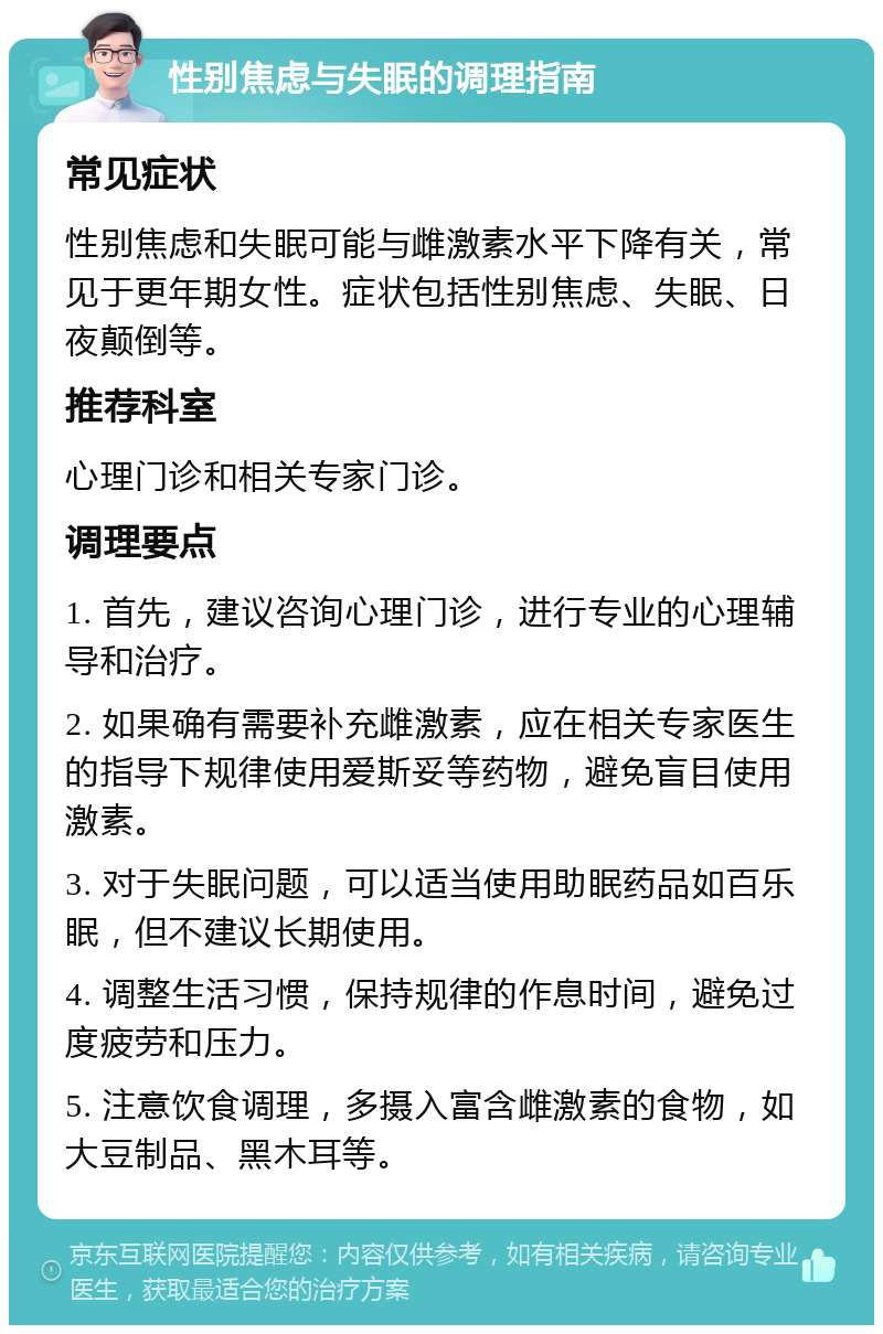 性别焦虑与失眠的调理指南 常见症状 性别焦虑和失眠可能与雌激素水平下降有关，常见于更年期女性。症状包括性别焦虑、失眠、日夜颠倒等。 推荐科室 心理门诊和相关专家门诊。 调理要点 1. 首先，建议咨询心理门诊，进行专业的心理辅导和治疗。 2. 如果确有需要补充雌激素，应在相关专家医生的指导下规律使用爱斯妥等药物，避免盲目使用激素。 3. 对于失眠问题，可以适当使用助眠药品如百乐眠，但不建议长期使用。 4. 调整生活习惯，保持规律的作息时间，避免过度疲劳和压力。 5. 注意饮食调理，多摄入富含雌激素的食物，如大豆制品、黑木耳等。