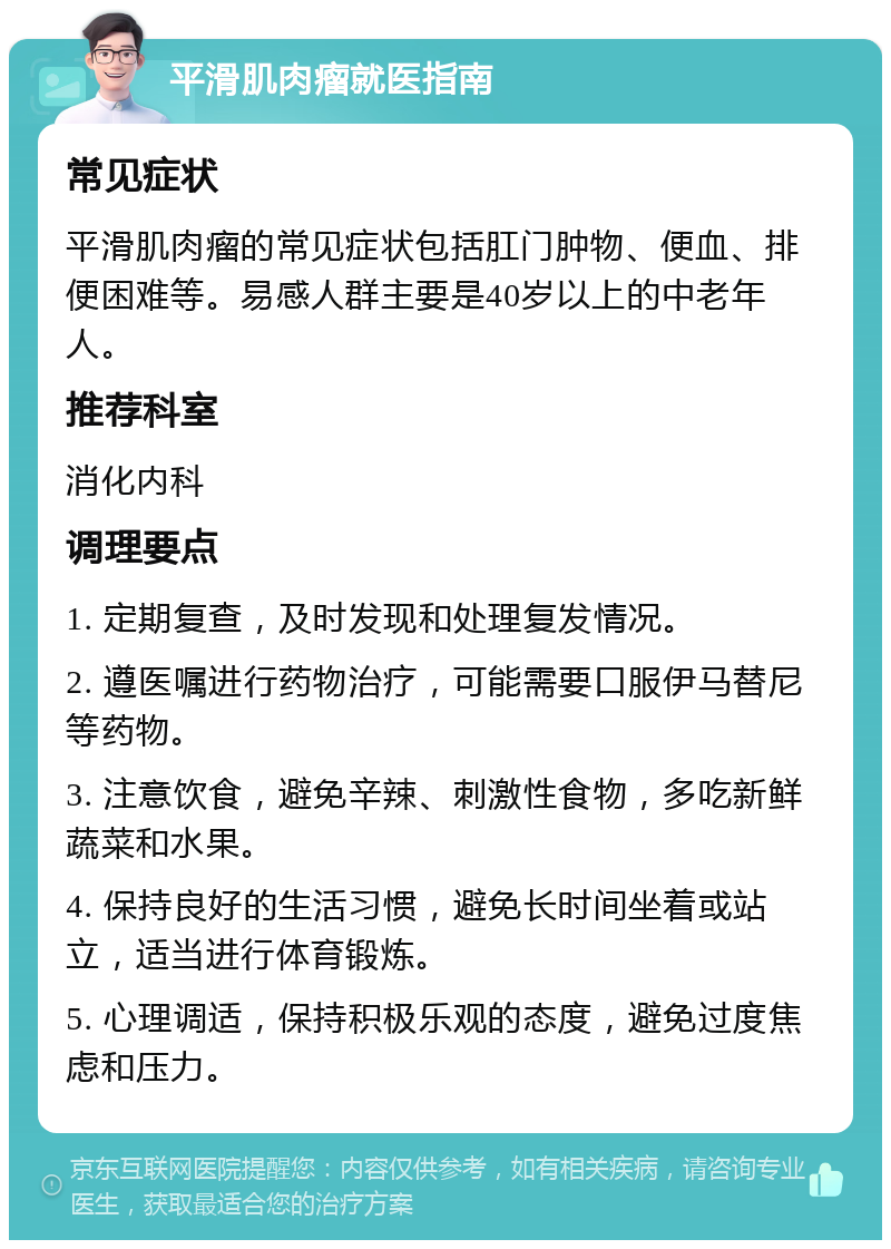 平滑肌肉瘤就医指南 常见症状 平滑肌肉瘤的常见症状包括肛门肿物、便血、排便困难等。易感人群主要是40岁以上的中老年人。 推荐科室 消化内科 调理要点 1. 定期复查，及时发现和处理复发情况。 2. 遵医嘱进行药物治疗，可能需要口服伊马替尼等药物。 3. 注意饮食，避免辛辣、刺激性食物，多吃新鲜蔬菜和水果。 4. 保持良好的生活习惯，避免长时间坐着或站立，适当进行体育锻炼。 5. 心理调适，保持积极乐观的态度，避免过度焦虑和压力。