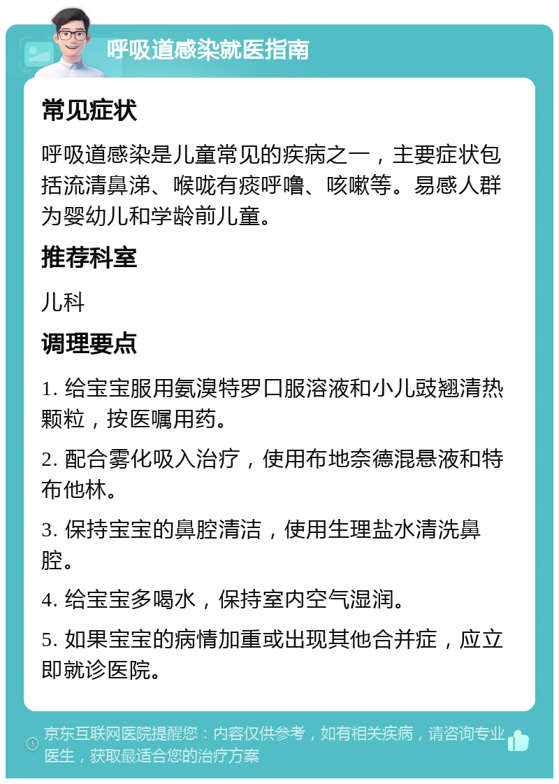 呼吸道感染就医指南 常见症状 呼吸道感染是儿童常见的疾病之一，主要症状包括流清鼻涕、喉咙有痰呼噜、咳嗽等。易感人群为婴幼儿和学龄前儿童。 推荐科室 儿科 调理要点 1. 给宝宝服用氨溴特罗口服溶液和小儿豉翘清热颗粒，按医嘱用药。 2. 配合雾化吸入治疗，使用布地奈德混悬液和特布他林。 3. 保持宝宝的鼻腔清洁，使用生理盐水清洗鼻腔。 4. 给宝宝多喝水，保持室内空气湿润。 5. 如果宝宝的病情加重或出现其他合并症，应立即就诊医院。