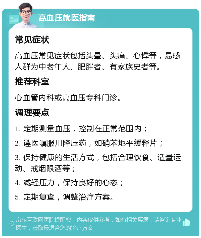 高血压就医指南 常见症状 高血压常见症状包括头晕、头痛、心悸等，易感人群为中老年人、肥胖者、有家族史者等。 推荐科室 心血管内科或高血压专科门诊。 调理要点 1. 定期测量血压，控制在正常范围内； 2. 遵医嘱服用降压药，如硝苯地平缓释片； 3. 保持健康的生活方式，包括合理饮食、适量运动、戒烟限酒等； 4. 减轻压力，保持良好的心态； 5. 定期复查，调整治疗方案。