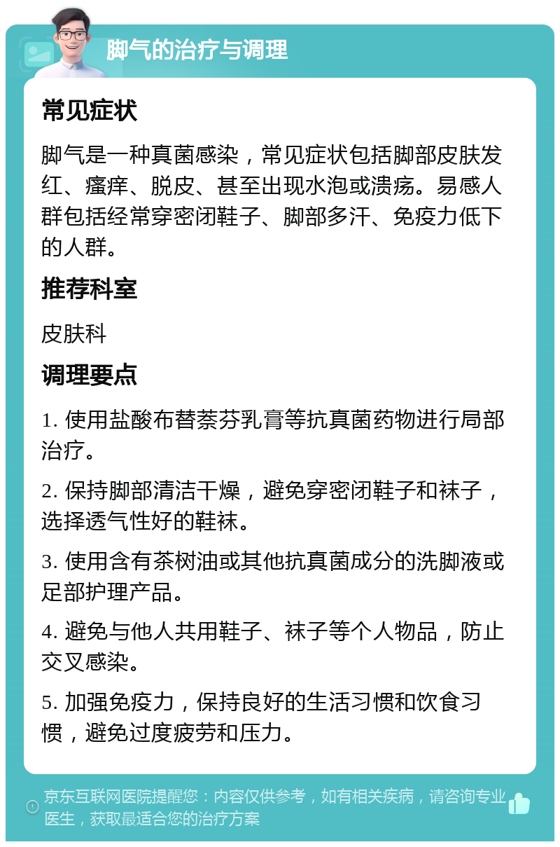 脚气的治疗与调理 常见症状 脚气是一种真菌感染，常见症状包括脚部皮肤发红、瘙痒、脱皮、甚至出现水泡或溃疡。易感人群包括经常穿密闭鞋子、脚部多汗、免疫力低下的人群。 推荐科室 皮肤科 调理要点 1. 使用盐酸布替萘芬乳膏等抗真菌药物进行局部治疗。 2. 保持脚部清洁干燥，避免穿密闭鞋子和袜子，选择透气性好的鞋袜。 3. 使用含有茶树油或其他抗真菌成分的洗脚液或足部护理产品。 4. 避免与他人共用鞋子、袜子等个人物品，防止交叉感染。 5. 加强免疫力，保持良好的生活习惯和饮食习惯，避免过度疲劳和压力。