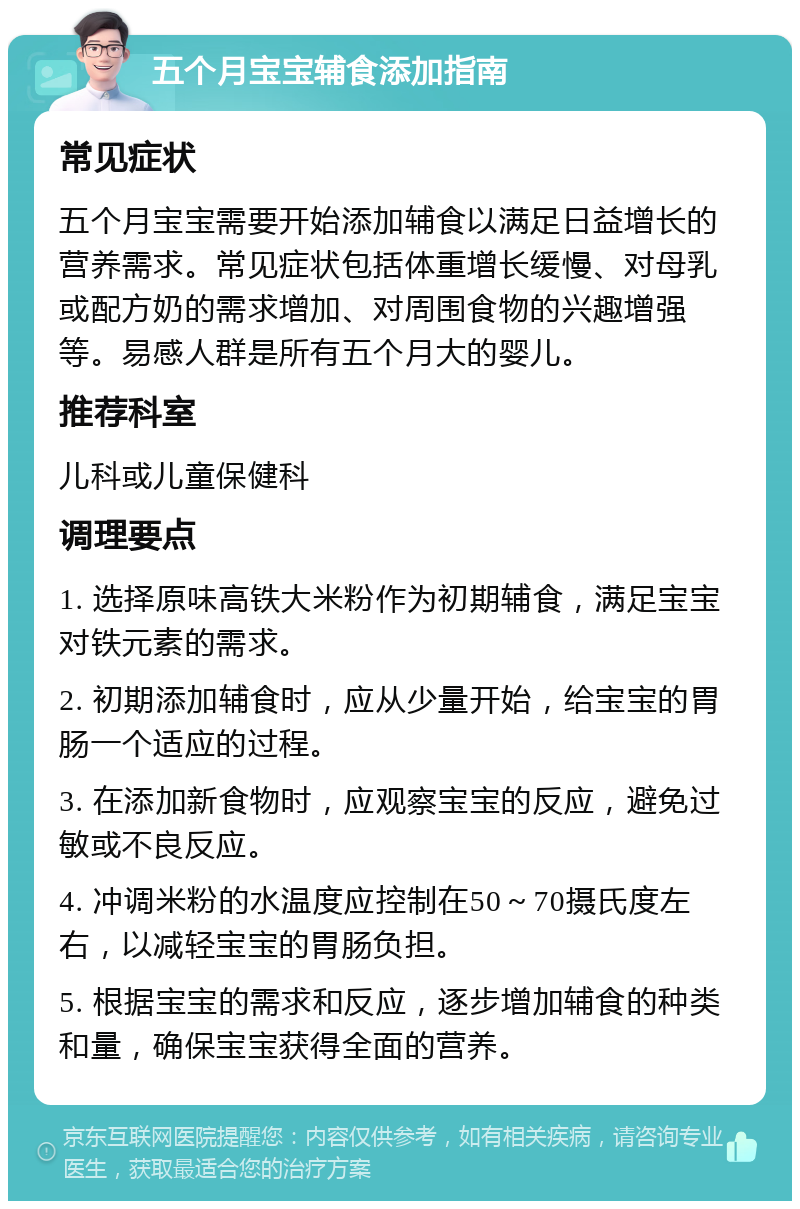 五个月宝宝辅食添加指南 常见症状 五个月宝宝需要开始添加辅食以满足日益增长的营养需求。常见症状包括体重增长缓慢、对母乳或配方奶的需求增加、对周围食物的兴趣增强等。易感人群是所有五个月大的婴儿。 推荐科室 儿科或儿童保健科 调理要点 1. 选择原味高铁大米粉作为初期辅食，满足宝宝对铁元素的需求。 2. 初期添加辅食时，应从少量开始，给宝宝的胃肠一个适应的过程。 3. 在添加新食物时，应观察宝宝的反应，避免过敏或不良反应。 4. 冲调米粉的水温度应控制在50～70摄氏度左右，以减轻宝宝的胃肠负担。 5. 根据宝宝的需求和反应，逐步增加辅食的种类和量，确保宝宝获得全面的营养。