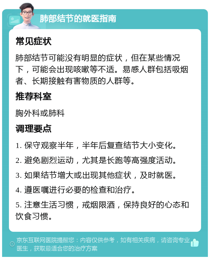 肺部结节的就医指南 常见症状 肺部结节可能没有明显的症状，但在某些情况下，可能会出现咳嗽等不适。易感人群包括吸烟者、长期接触有害物质的人群等。 推荐科室 胸外科或肺科 调理要点 1. 保守观察半年，半年后复查结节大小变化。 2. 避免剧烈运动，尤其是长跑等高强度活动。 3. 如果结节增大或出现其他症状，及时就医。 4. 遵医嘱进行必要的检查和治疗。 5. 注意生活习惯，戒烟限酒，保持良好的心态和饮食习惯。