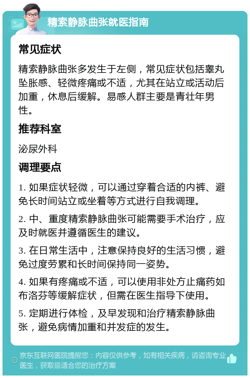 精索静脉曲张就医指南 常见症状 精索静脉曲张多发生于左侧，常见症状包括睾丸坠胀感、轻微疼痛或不适，尤其在站立或活动后加重，休息后缓解。易感人群主要是青壮年男性。 推荐科室 泌尿外科 调理要点 1. 如果症状轻微，可以通过穿着合适的内裤、避免长时间站立或坐着等方式进行自我调理。 2. 中、重度精索静脉曲张可能需要手术治疗，应及时就医并遵循医生的建议。 3. 在日常生活中，注意保持良好的生活习惯，避免过度劳累和长时间保持同一姿势。 4. 如果有疼痛或不适，可以使用非处方止痛药如布洛芬等缓解症状，但需在医生指导下使用。 5. 定期进行体检，及早发现和治疗精索静脉曲张，避免病情加重和并发症的发生。