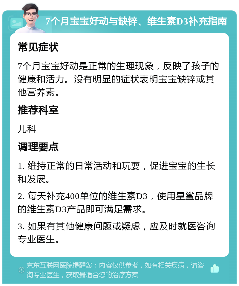 7个月宝宝好动与缺锌、维生素D3补充指南 常见症状 7个月宝宝好动是正常的生理现象，反映了孩子的健康和活力。没有明显的症状表明宝宝缺锌或其他营养素。 推荐科室 儿科 调理要点 1. 维持正常的日常活动和玩耍，促进宝宝的生长和发展。 2. 每天补充400单位的维生素D3，使用星鲨品牌的维生素D3产品即可满足需求。 3. 如果有其他健康问题或疑虑，应及时就医咨询专业医生。