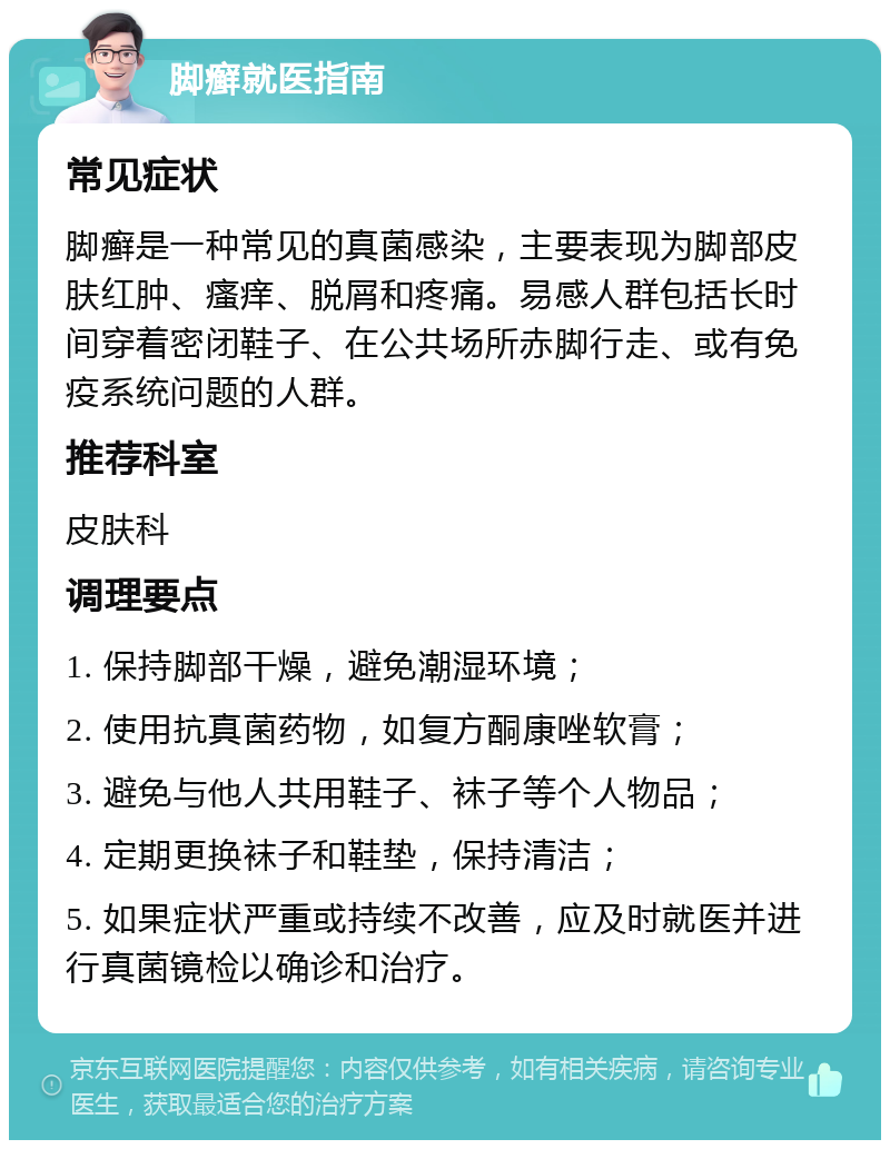 脚癣就医指南 常见症状 脚癣是一种常见的真菌感染，主要表现为脚部皮肤红肿、瘙痒、脱屑和疼痛。易感人群包括长时间穿着密闭鞋子、在公共场所赤脚行走、或有免疫系统问题的人群。 推荐科室 皮肤科 调理要点 1. 保持脚部干燥，避免潮湿环境； 2. 使用抗真菌药物，如复方酮康唑软膏； 3. 避免与他人共用鞋子、袜子等个人物品； 4. 定期更换袜子和鞋垫，保持清洁； 5. 如果症状严重或持续不改善，应及时就医并进行真菌镜检以确诊和治疗。