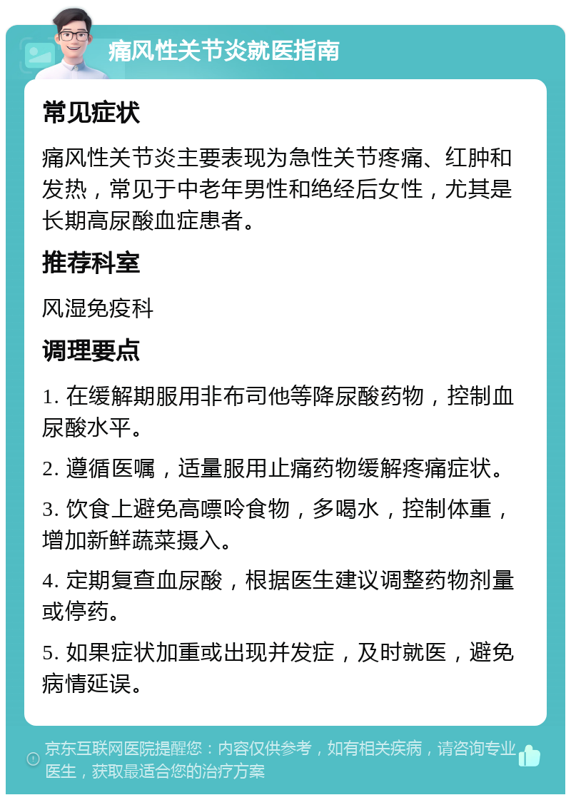 痛风性关节炎就医指南 常见症状 痛风性关节炎主要表现为急性关节疼痛、红肿和发热，常见于中老年男性和绝经后女性，尤其是长期高尿酸血症患者。 推荐科室 风湿免疫科 调理要点 1. 在缓解期服用非布司他等降尿酸药物，控制血尿酸水平。 2. 遵循医嘱，适量服用止痛药物缓解疼痛症状。 3. 饮食上避免高嘌呤食物，多喝水，控制体重，增加新鲜蔬菜摄入。 4. 定期复查血尿酸，根据医生建议调整药物剂量或停药。 5. 如果症状加重或出现并发症，及时就医，避免病情延误。