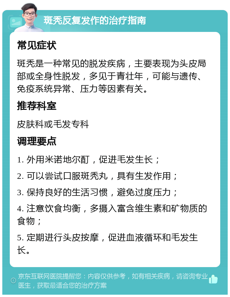 斑秃反复发作的治疗指南 常见症状 斑秃是一种常见的脱发疾病，主要表现为头皮局部或全身性脱发，多见于青壮年，可能与遗传、免疫系统异常、压力等因素有关。 推荐科室 皮肤科或毛发专科 调理要点 1. 外用米诺地尔酊，促进毛发生长； 2. 可以尝试口服斑秃丸，具有生发作用； 3. 保持良好的生活习惯，避免过度压力； 4. 注意饮食均衡，多摄入富含维生素和矿物质的食物； 5. 定期进行头皮按摩，促进血液循环和毛发生长。