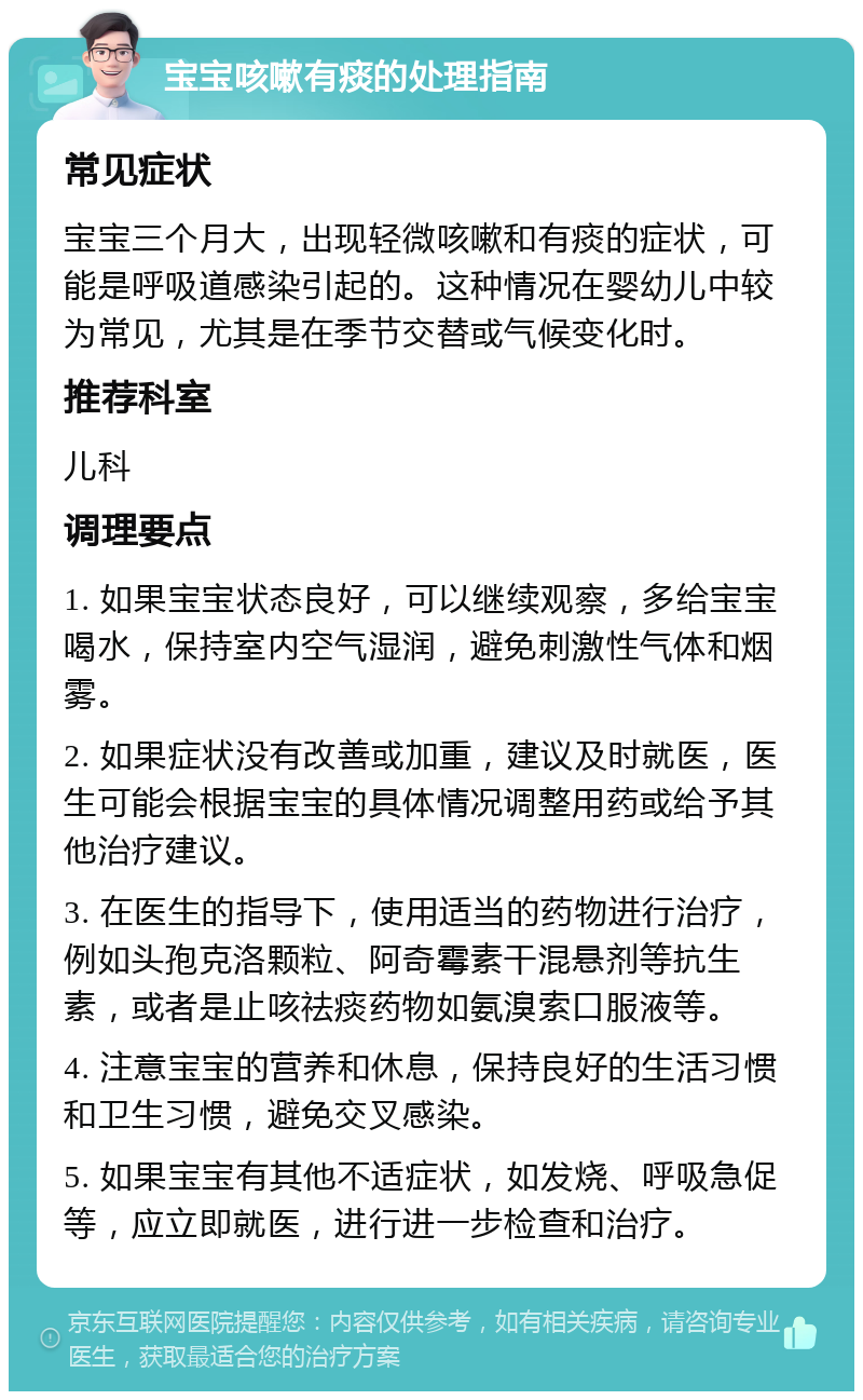 宝宝咳嗽有痰的处理指南 常见症状 宝宝三个月大，出现轻微咳嗽和有痰的症状，可能是呼吸道感染引起的。这种情况在婴幼儿中较为常见，尤其是在季节交替或气候变化时。 推荐科室 儿科 调理要点 1. 如果宝宝状态良好，可以继续观察，多给宝宝喝水，保持室内空气湿润，避免刺激性气体和烟雾。 2. 如果症状没有改善或加重，建议及时就医，医生可能会根据宝宝的具体情况调整用药或给予其他治疗建议。 3. 在医生的指导下，使用适当的药物进行治疗，例如头孢克洛颗粒、阿奇霉素干混悬剂等抗生素，或者是止咳祛痰药物如氨溴索口服液等。 4. 注意宝宝的营养和休息，保持良好的生活习惯和卫生习惯，避免交叉感染。 5. 如果宝宝有其他不适症状，如发烧、呼吸急促等，应立即就医，进行进一步检查和治疗。